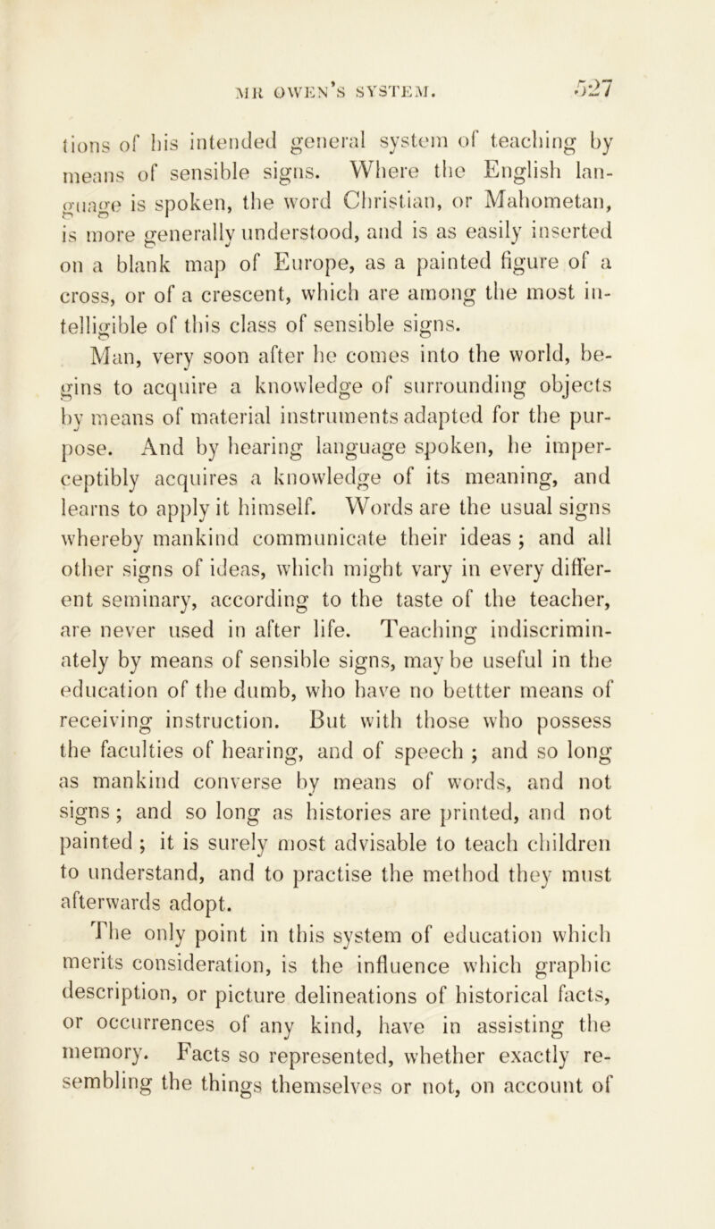 lions of his intended general system of teaching by means of sensible signs. Where the English lan- guage is spoken, the word Christian, or Mahometan, is more generally understood, and is as easily inserted on a blank map of Europe, as a painted figure of a cross, or of a crescent, which are among the most in- telligible of this class of sensible signs. Man, very soon after he comes into the world, be- gins to acquire a knowledge of surrounding objects by means of material instruments adapted for the pur- pose. And by hearing language spoken, he imper- ceptibly acquires a knowledge of its meaning, and learns to apply it himself. Words are the usual signs whereby mankind communicate their ideas ; and all other signs of ideas, which might vary in every differ- ent seminary, according to the taste of the teacher, are never used in after life. Teaching indiscrimin- ately by means of sensible signs, may be useful in the education of the dumb, who have no bettter means of receiving instruction. But with those who possess the faculties of hearing, and of speech ; and so long as mankind converse by means of words, and not signs; and so long as histories are printed, and not painted ; it is surely most advisable to teach children to understand, and to practise the method they must afterwards adopt. The only point in this system of education which merits consideration, is the influence which graphic description, or picture delineations of historical facts, or occurrences of any kind, have in assisting the memory. Facts so represented, whether exactly re- sembling the things themselves or not, on account of