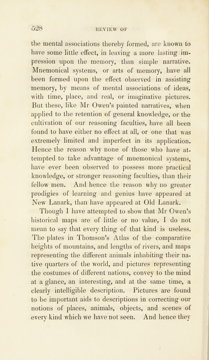 the mental associations thereby formed, are known to have some little effect, in leaving a more lasting im- pression upon the memory, than simple narrative. Mnemonical systems, or arts of memory, have all been formed upon the effect observed in assisting memory, by means of mental associations of ideas, with time, place, and real, or imaginative pictures. But these, like Mr Owen’s painted narratives, when applied to the retention of general knowledge, or the cultivation of our reasoning faculties, have all been found to have either no effect at all, or one that was extremely limited and imperfect in its application. Hence the reason why none of those who have at- tempted to take advantage of mnemonical systems, have ever been observed to possess more practical knowledge, or stronger reasoning faculties, than their fellow men. And hence the reason why no greater prodigies of learning and genius have appeared at New Lanark, than have appeared at Old Lanark. Though I have attempted to show that Mr Owen’s historical maps are of little or no value, I do not mean to say that every thing of that kind is useless. The plates in Thomson’s Atlas of the comparative heights of mountains, and lengths of rivers, and maps representing the different animals inhabiting their na- tive quarters of the world, and pictures representing the costumes of different nations, convey to the mind at a glance, an interesting, and at the same time, a clearly intelligible description. Pictures are found to be important aids to descriptions in correcting our notions of places, animals, objects, and scenes of every kind which we have not seen. And hence they