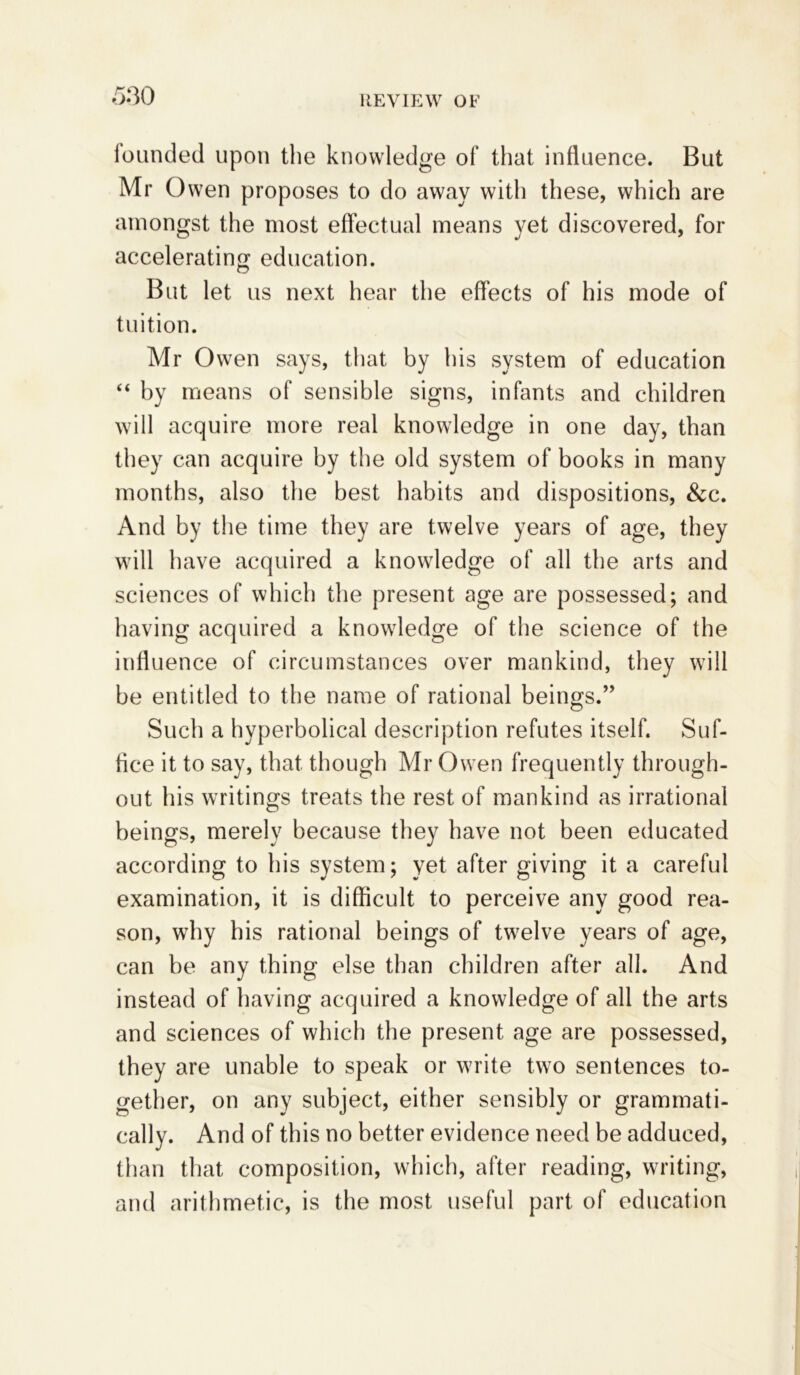 530 founded upon the knowledge of that influence. But Mr Owen proposes to do away with these, which are amongst the most effectual means yet discovered, for accelerating education. But let us next hear the effects of his mode of tuition. Mr Owen says, that by his system of education “ by means of sensible signs, infants and children will acquire more real knowledge in one day, than they can acquire by the old system of books in many months, also the best habits and dispositions, &c. And by the time they are twelve years of age, they will have acquired a knowledge of all the arts and sciences of which the present age are possessed; and having acquired a knowledge of the science of the influence of circumstances over mankind, they will be entitled to the name of rational beings.” Such a hyperbolical description refutes itself. Suf- fice it to say, that though Mr Owen frequently through- out his writings treats the rest of mankind as irrational beings, merely because they have not been educated according to his system; yet after giving it a careful examination, it is difficult to perceive any good rea- son, why his rational beings of twrelve years of age, can be any thing else than children after all. And instead of having acquired a knowledge of all the arts and sciences of which the present age are possessed, they are unable to speak or write two sentences to- gether, on any subject, either sensibly or grammati- cally. And of this no better evidence need be adduced, than that composition, which, after reading, writing, and arithmetic, is the most useful part of education