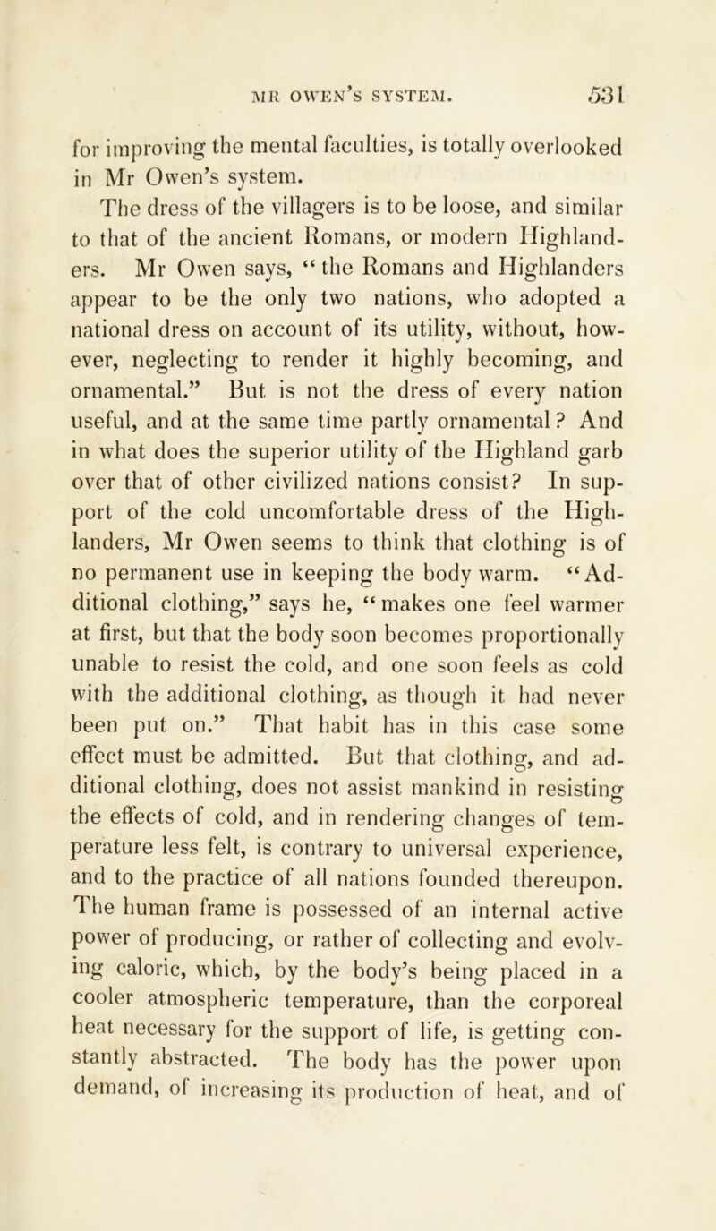 for improving the mental faculties, is totally overlooked in Mr Owen’s system. The dress of the villagers is to be loose, and similar to that of the ancient Romans, or modern Highland- ers. Mr Owen says, “ the Romans and Highlanders appear to be the only two nations, who adopted a national dress on account of its utility, without, how- ever, neglecting to render it highly becoming, and ornamental.” But is not the dress of every nation useful, and at the same time partly ornamental ? And in what does the superior utility of the Highland garb over that of other civilized nations consist? In sup- port of the cold uncomfortable dress of the High- landers, Mr Owen seems to think that clothing is of no permanent use in keeping the body warm. “ Ad- ditional clothing,” says he, “ makes one feel warmer at first, but that the body soon becomes proportionally unable to resist the cold, and one soon feels as cold with the additional clothing, as though it had never been put on.” That habit has in this case some effect must be admitted. But that clothing, and ad- ditional clothing, does not assist mankind in resisting the effects of cold, and in rendering changes of tem- perature less felt, is contrary to universal experience, and to the practice of all nations founded thereupon. The human frame is possessed of an internal active power of producing, or rather of collecting and evolv- ing caloric, which, by the body’s being placed in a cooler atmospheric temperature, than the corporeal heat necessary for the support of life, is getting con- stantly abstracted. The body has the power upon demand, of increasing its production of heat, and of