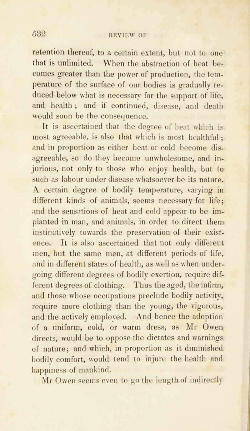 ,53*2 retention thereof, to a certain extent, but not to one that is unlimited. When the abstraction of heat be- comes greater than the power of production, the tem- perature of the surface of our bodies is gradually re- duced below what is necessary for the support of life, and health ; and if continued, disease, and death would soon be the consequence. It is ascertained that the degree of heat which is most agreeable, is also that which is most healthful; and in proportion as either heat or cold become dis- agreeable, so do they become unwholesome, and in- jurious, not only to those who enjoy health, but to such as labour under disease whatsoever be its nature. A certain degree of bodily temperature, varying in different kinds of animals, seems necessary for life; and the sensations of heat and cold appear to be im- planted in man, and animals, in order to direct them instinctively towards the preservation of their exist- ence. It is also ascertained that not only different men, but the same men, at different periods of life, and in different states of health, as well as when under- going different degrees of bodily exertion, require dif- ferent degrees of clothing. Thus the aged, the infirm, and those whose occupations preclude bodily activity, require more clothing than the young, the vigorous, and the actively employed. And hence the adoption of a uniform, cold, or warm dress, as Mr Owen directs, would be to oppose the dictates and warnings of nature; and which, in proportion as it diminished bodily comfort, would tend to injure the health and happiness of mankind. Mr Owen seems even to go the length of indirectly