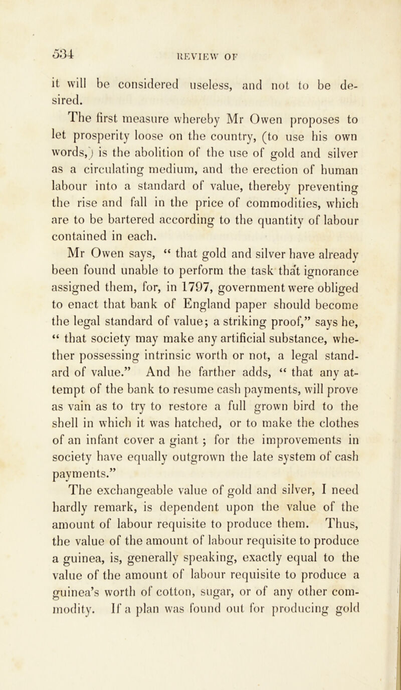 5:n it will be considered useless, and not to be de- sired. The first measure whereby Mr Owen proposes to let prosperity loose on the country, (to use his own words,) is the abolition of the use of gold and silver as a circulating medium, and the erection of human labour into a standard of value, thereby preventing the rise and fall in the price of commodities, which are to be bartered according to the quantity of labour contained in each. Mr Owen says, “ that gold and silver have already been found unable to perform the task that ignorance assigned them, for, in 1797, government were obliged to enact that bank of England paper should become the legal standard of value; a striking proof,” says he, “ that society may make any artificial substance, whe- ther possessing intrinsic worth or not, a legal stand- ard of value.” And he farther adds, “ that any at- tempt of the bank to resume cash payments, will prove as vain as to try to restore a full grown bird to the shell in which it was hatched, or to make the clothes of an infant cover a giant ; for the improvements in society have equally outgrown the late system of cash payments.” The exchangeable value of gold and silver, I need hardly remark, is dependent upon the value of the amount of labour requisite to produce them. Thus, the value of the amount of labour requisite to produce a guinea, is, generally speaking, exactly equal to the value of the amount of labour requisite to produce a guinea’s worth of cotton, sugar, or of any other com- modity. If a plan was found out for producing gold