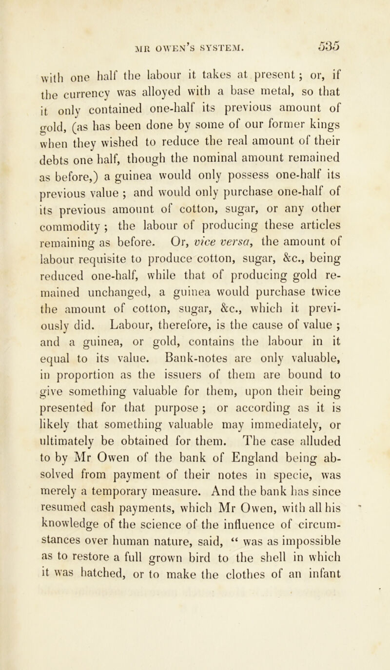 with one half the labour it takes at present; or, if the currency was alloyed with a base metal, so that it only contained one-half its previous amount of (rold, fas has been done by some of our former kings when they wished to reduce the real amount of their debts one half, though the nominal amount remained as before,) a guinea would only possess one-half its previous value ; and would only purchase one-half of its previous amount of cotton, sugar, or any other commodity ; the labour of producing these articles remaining as before. Or, vice versa, the amount of labour requisite to produce cotton, sugar, &c., being reduced one-half, while that of producing gold re- mained unchanged, a guinea would purchase twice the amount of cotton, sugar, &c., which it previ- ously did. Labour, therefore, is the cause of value ; and a guinea, or gold, contains the labour in it equal to its value. Bank-notes are only valuable, in proportion as the issuers of them are bound to give something valuable for them, upon their being presented for that purpose ; or according as it is likely that something valuable may immediately, or ultimatelv be obtained for them. The case alluded •/ to by Mr Owen of the bank of England being ab- solved from payment of their notes in specie, was merely a temporary measure. And the bank has since resumed cash payments, which Mr Owen, with all his knowledge of the science of the influence of circum- stances over human nature, said, “ was as impossible as to restore a full grown bird to the shell in which it was hatched, or to make the clothes of an infant