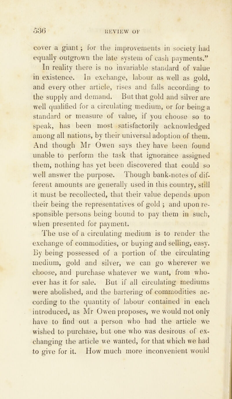 rm cover a giant; for the improvements in society had equally outgrown the late system of cash payments.” In reality there is no invariable standard of value in existence. In exchange, labour as well as gold, and every other article, rises and falls according to the supply and demand. But that gold and silver are well qualified for a circulating medium, or for being a standard or measure of value, if you choose so to speak, has been most satisfactorily acknowledged among all nations, by their universal adoption of them. And though Mr Owen says they have been found unable to perform the task that ignorance assigned them, nothing has yet been discovered that could so well answer the purpose. Though bank-notes of dif- ferent amounts are generally used in tins country, still it must be recollected, that their value depends upon their being the representatives of gold ; and upon re- sponsible persons being bound to pay them in such, when presented for payment. The use of a circulating medium is to render the exchange of commodities, or buying and selling, easy. By being possessed of a portion of the circulating medium, gold and silver, we can go wherever we choose, and purchase whatever we want, from who- ever has it for sale. But if all circulating mediums were abolished, and the bartering of commodities ac- cording to the quantity of labour contained in each introduced, as Mr Owen proposes, we would not only have to find out a person who had the article we wished to purchase, but one who was desirous of ex- changing the article we wanted, for that which we had to give for it. How much more inconvenient would o