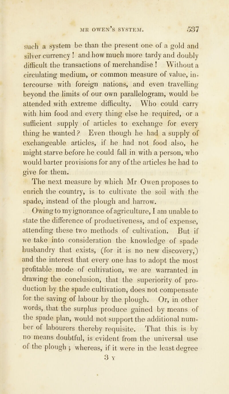 such a system be than the present one of a gold and silver currency ! and how much more tardy and doubly difficult the transactions of merchandise ! Without a circulating medium, or common measure of value, in- tercourse with foreign nations, and even travelling beyond the limits of our own parallelogram, would be attended with extreme difficulty. Who could carry with him food and every thing else he required, or a sufficient supply of articles to exchange for every thing he wanted ? Even though he had a supply of exchangeable articles, if he had not food also, he might starve before he could fall in with a person, who would barter provisions for any of the articles he had to give for them. The next measure by which Mr Owen proposes to enrich the country, is to cultivate the soil with the spade, instead of the plough and harrow. Owing to my ignorance of agriculture, I am unable to state the difference of productiveness, and of expense, attending these two methods of cultivation. But if we take into consideration the knowledge of spade husbandry that exists, (for it is no new discovery,) and the interest that every one has to adopt the most profitable mode of cultivation, we are warranted in drawing the conclusion, that the superiority of pro- duction by the spade cultivation, does not compensate lor the saving of labour by the plough. Or, in other words, that the surplus produce gained by means of the spade plan, would not support the additional num- ber of labourers thereby requisite. That this is by no means doubtful, is evident from the universal use of the plough ; whereas, if it were in the least degree 3 Y