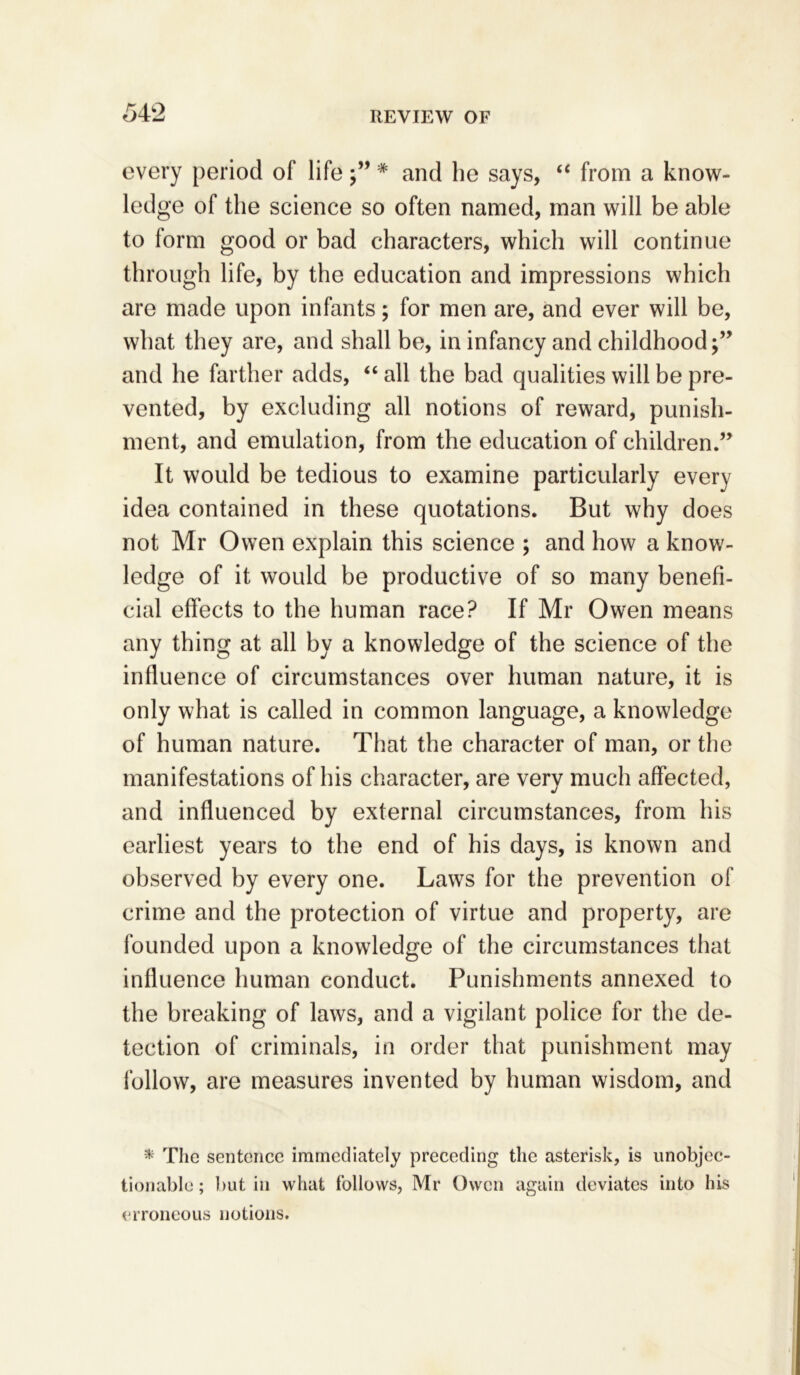 every period of life;” # and be says, “ from a know- ledge of the science so often named, man will be able to form good or bad characters, which will continue through life, by the education and impressions which are made upon infants; for men are, and ever will be, what they are, and shall be, in infancy and childhood;” and he farther adds, “ all the bad qualities will be pre- vented, by excluding all notions of reward, punish- ment, and emulation, from the education of children.” It would be tedious to examine particularly every idea contained in these quotations. But why does not Mr Owen explain this science ; and how a know- ledge of it would be productive of so many benefi- cial effects to the human race? If Mr Owen means any thing at all by a knowledge of the science of the influence of circumstances over human nature, it is only what is called in common language, a knowledge of human nature. That the character of man, or the manifestations of his character, are verv much affected, and influenced by external circumstances, from his earliest years to the end of his days, is known and observed by every one. Laws for the prevention of crime and the protection of virtue and property, are founded upon a knowledge of the circumstances that influence human conduct. Punishments annexed to the breaking of laws, and a vigilant police for the de- tection of criminals, in order that punishment may follow, are measures invented by human wisdom, and * The sentence immediately preceding the asterisk, is unobjec- tionable ; but in what follows, Mr Owen again deviates into his erroneous notions.