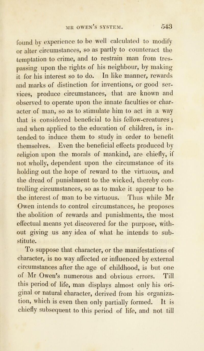 found by experience to be well calculated to modify or alter circumstances, so as partly to counteract the temptation to crime, and to restrain man from tres- passing upon the rights of his neighbour, by making it for his interest so to do. In like manner, rewards and marks of distinction for inventions, or good ser- vices, produce circumstances, that are known and observed to operate upon the innate faculties or char- acter of man, so as to stimulate him to act in a way that is considered beneficial to his fellow-creatures; and when applied to the education of children, is in- tended to induce them to study in order to benefit themselves. Even the beneficial effects produced by religion upon the morals of mankind, are chiefly, if not wholly, dependent upon the circumstance of its holding out the hope of reward to the virtuous, and the dread of punishment to the wicked, thereby con- trolling circumstances, so as to make it appear to be the interest of man to be virtuous. Thus while Mr Owen intends to control circumstances, he proposes the abolition of rewards and punishments, the most effectual means yet discovered for the purpose, with- out giving us any idea of what he intends to sub- stitute. To suppose that character, or the manifestations of character, is no way affected or influenced by external circumstances after the age of childhood, is but one of Mr Owen’s numerous and obvious errors. Till this period of life, man displays almost only his ori- ginal or natural character, derived from his organiza- tion, which is even then only partially formed. It is chiefly subsequent to this period of life, and not till