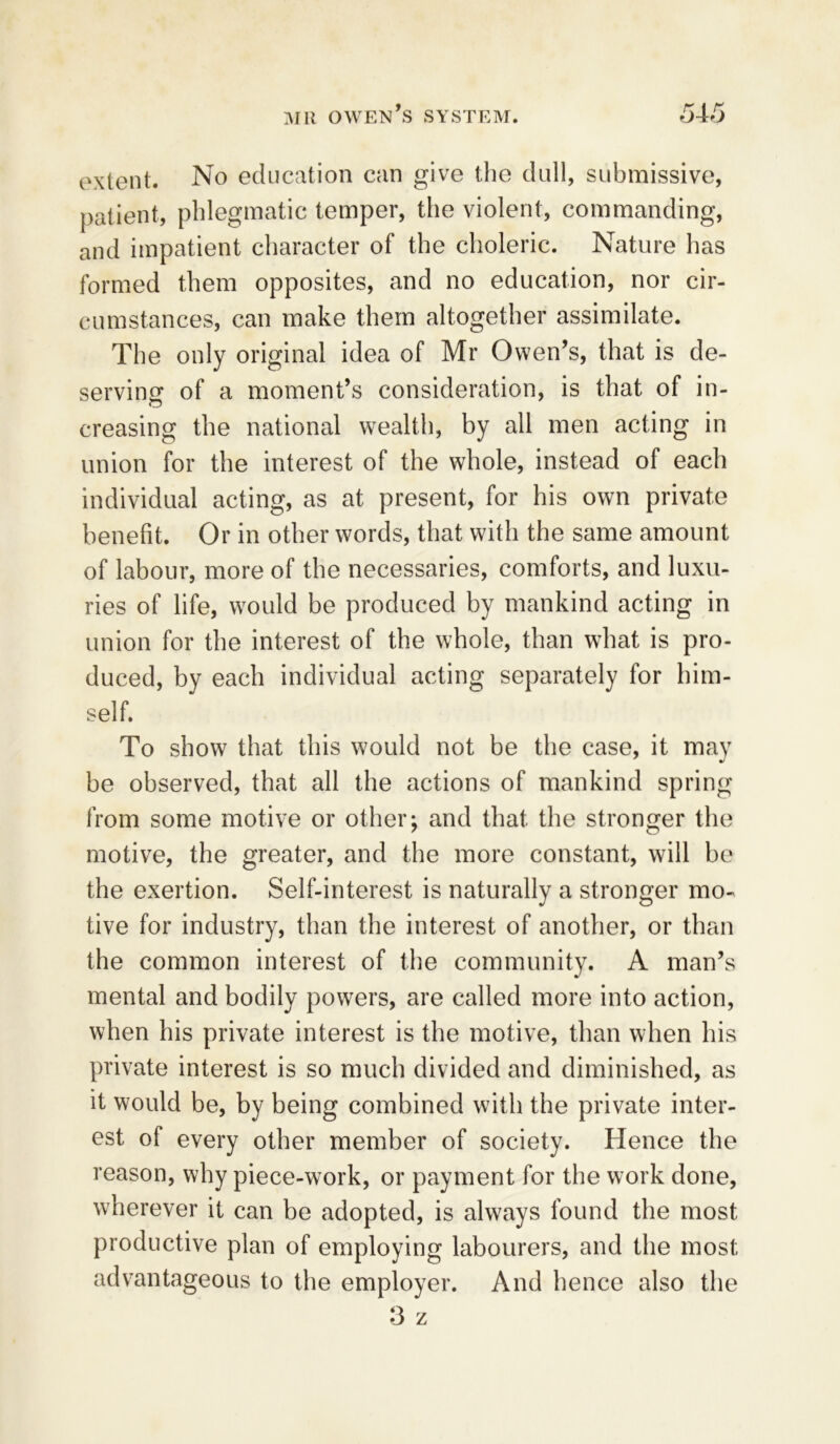 extent. No education can give the dull, submissive, patient, phlegmatic temper, the violent, commanding, and impatient character of the choleric. Nature has formed them opposites, and no education, nor cir- cumstances, can make them altogether assimilate. The only original idea of Mr Owen’s, that is de- serving: of a moment’s consideration, is that of in- creasing the national wealth, by all men acting in union for the interest of the whole, instead of each individual acting, as at present, for his own private benefit. Or in other words, that with the same amount of labour, more of the necessaries, comforts, and luxu- ries of life, would be produced by mankind acting in union for the interest of the whole, than what is pro- duced, by each individual acting separately for him- self. To show that this would not be the case, it may be observed, that all the actions of mankind spring from some motive or other; and that the stronger the motive, the greater, and the more constant, will be the exertion. Self-interest is naturally a stronger mo- tive for industry, than the interest of another, or than the common interest of the community. A man’s mental and bodily powers, are called more into action, when his private interest is the motive, than when his private interest is so much divided and diminished, as it would be, by being combined with the private inter- est of every other member of society. Hence the reason, why piece-work, or payment for the work done, wherever it can be adopted, is always found the most productive plan of employing labourers, and the most advantageous to the employer. And hence also the 3 z