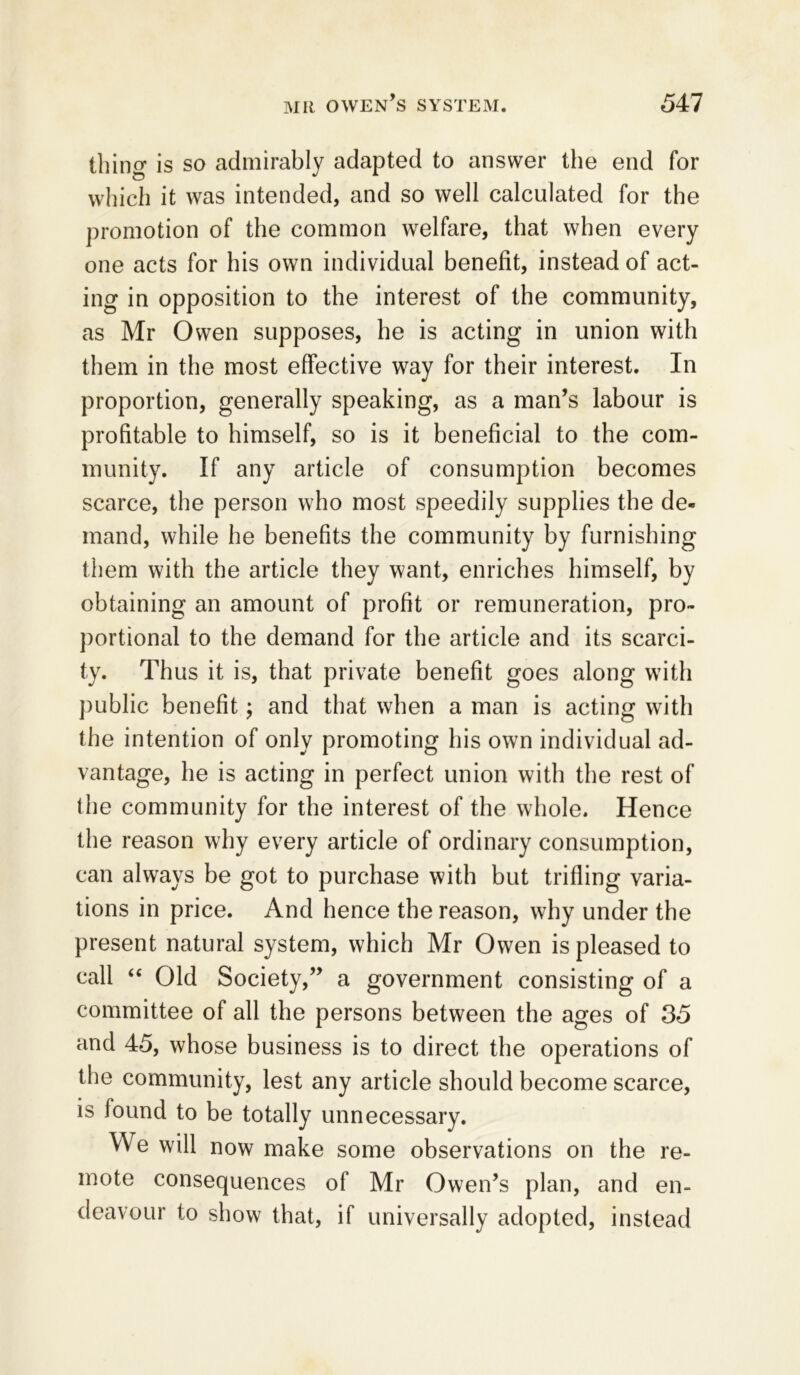 thing is so admirably adapted to answer the end for which it was intended, and so well calculated for the promotion of the common welfare, that when every one acts for his own individual benefit, instead of act- ing in opposition to the interest of the community, as Mr Owen supposes, he is acting in union with them in the most effective way for their interest. In proportion, generally speaking, as a man’s labour is profitable to himself, so is it beneficial to the com- munity. If any article of consumption becomes scarce, the person who most speedily supplies the de- mand, while he benefits the community by furnishing them with the article they want, enriches himself, by obtaining an amount of profit or remuneration, pro- portional to the demand for the article and its scarci- ty. Thus it is, that private benefit goes along with public benefit; and that when a man is acting with the intention of only promoting his own individual ad- vantage, he is acting in perfect union with the rest of the community for the interest of the whole. Hence the reason why every article of ordinary consumption, can always be got to purchase with but trifling varia- tions in price. And hence the reason, why under the present natural system, which Mr Owen is pleased to call “ Old Society,” a government consisting of a committee of all the persons between the ages of 35 and 45, whose business is to direct the operations of the community, lest any article should become scarce, is found to be totally unnecessary. We will now make some observations on the re- mote consequences of Mr Owen’s plan, and en- deavour to show that, if universally adopted, instead