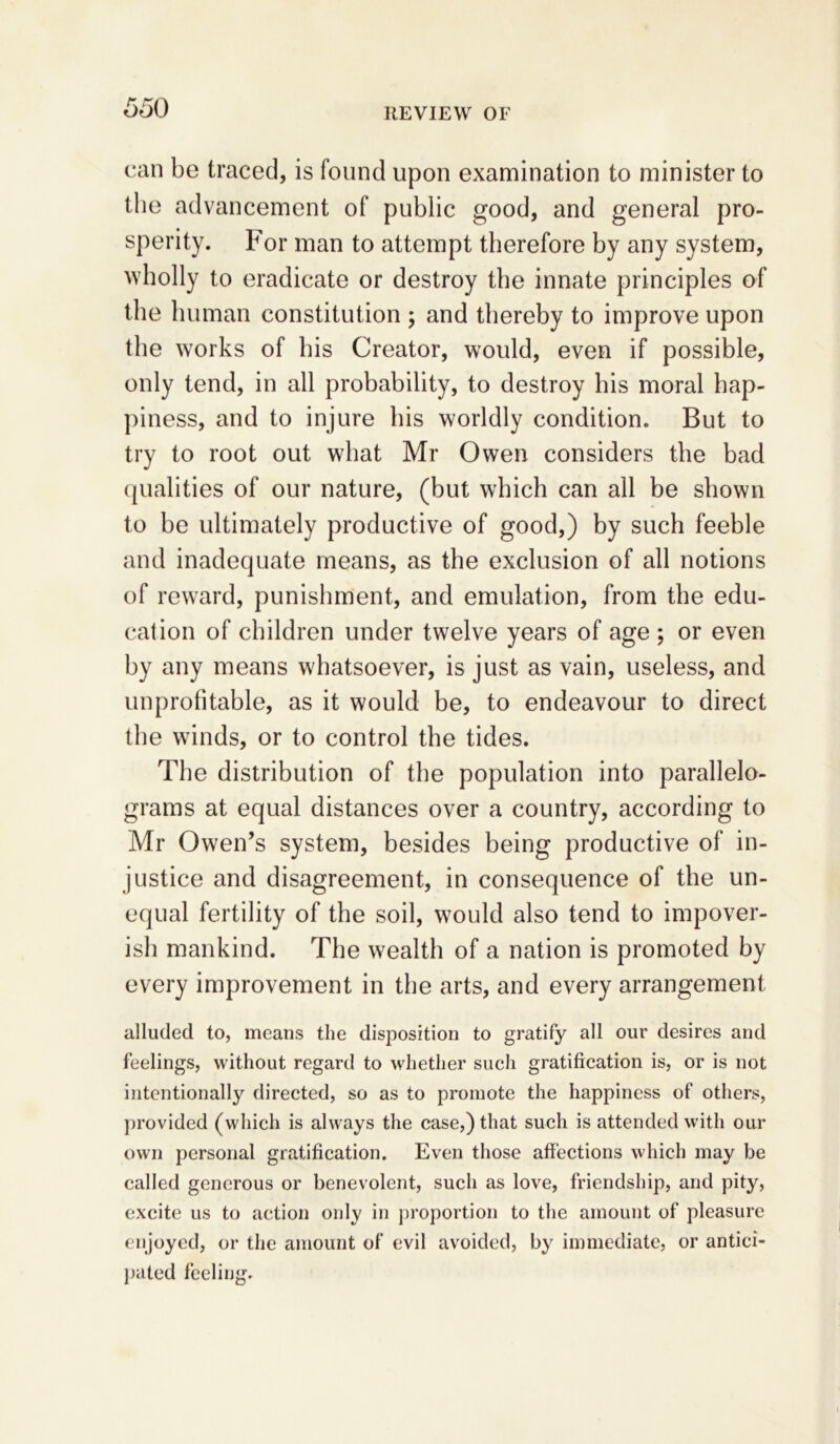 can be traced, is found upon examination to minister to the advancement of public good, and general pro- sperity. For man to attempt therefore by any system, wholly to eradicate or destroy the innate principles of the human constitution ; and thereby to improve upon the works of his Creator, would, even if possible, only tend, in all probability, to destroy his moral hap- piness, and to injure his worldly condition. But to try to root out what Mr Owen considers the bad qualities of our nature, (but which can all be shown to be ultimately productive of good,) by such feeble and inadequate means, as the exclusion of all notions of reward, punishment, and emulation, from the edu- cation of children under twelve years of age ; or even by any means whatsoever, is just as vain, useless, and unprofitable, as it would be, to endeavour to direct the winds, or to control the tides. The distribution of the population into parallelo- grams at equal distances over a country, according to Mr Owen’s system, besides being productive of in- justice and disagreement, in consequence of the un- equal fertility of the soil, would also tend to impover- ish mankind. The wealth of a nation is promoted by every improvement in the arts, and every arrangement alluded to, means the disposition to gratify all our desires and feelings, without regard to whether such gratification is, or is not intentionally directed, so as to promote the happiness of others, provided (which is always the case,) that such is attended with our own personal gratification. Even those affections which may be called generous or benevolent, such as love, friendship, and pity, excite us to action only in proportion to the amount of pleasure enjoyed, or the amount of evil avoided, by immediate, or antici- pated feeling.