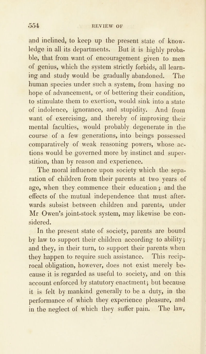 and inclined, to keep up the present state of know- ledge in all its departments. But it is highly proba- ble, that from want of encouragement given to men of genius, which the system strictly forbids, all learn- ing and study would be gradually abandoned. The human species under such a system, from having no hope of advancement, or of bettering their condition, to stimulate them to exertion, would sink into a state of indolence, ignorance, and stupidity. And from want of exercising, and thereby of improving their mental faculties, would probably degenerate in the course of a few generations, into beings possessed comparatively of weak reasoning powers, whose ac- tions would be governed more by instinct and super- stition, than by reason and experience. The moral influence upon society which the sepa- ration of children from their parents at two years of age, when they commence their education; and the effects of the mutual independence that must after- wards subsist between children and parents, under Mr Owen’s joint-stock system, may likewise be con- sidered. In the present state of society, parents are bound by law to support their children according to ability; and they, in their turn, to support their parents when they happen to require such assistance. This recip- rocal obligation, however, does not exist merely be- cause it is regarded as useful to society, and on this account enforced by statutory enactment; but because it is felt by mankind generally to be a duty, in the performance of which they experience pleasure, and in the neglect of which they suffer pain. The law,