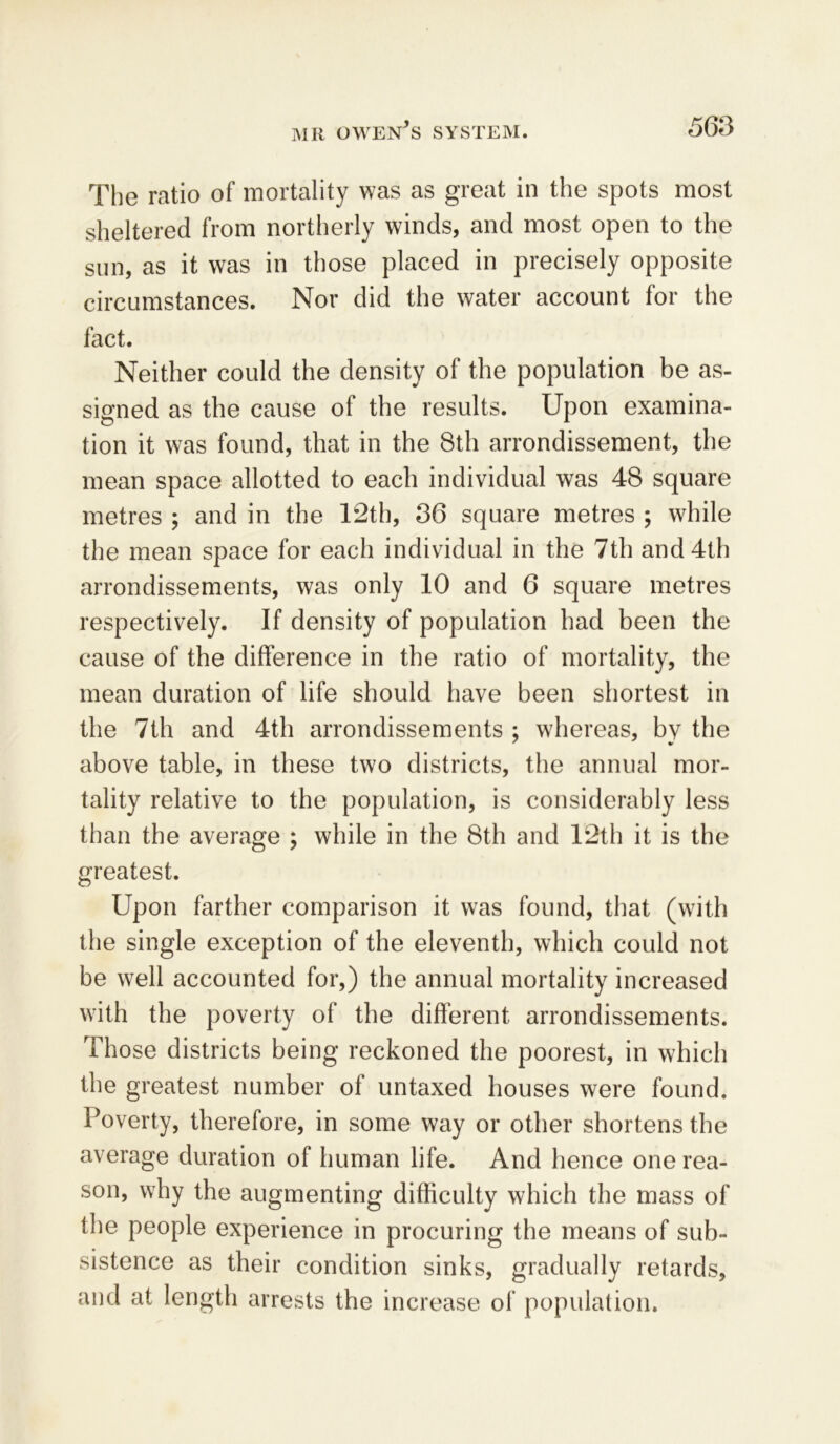 The ratio of mortality was as great in the spots most sheltered from northerly winds, and most open to the sun, as it was in those placed in precisely opposite circumstances. Nor did the water account for the fact. Neither could the density of the population be as- signed as the cause ol the results. Upon examina- tion it was found, that in the 8th arrondissement, the mean space allotted to each individual was 48 square metres ; and in the 12th, 36 square metres ; while the mean space for each individual in the 7th and 4th arrondissements, was only 10 and 6 square metres respectively. If density of population had been the cause of the difference in the ratio of mortality, the mean duration of life should have been shortest in the 7th and 4th arrondissements ; whereas, by the above table, in these two districts, the annual mor- tality relative to the population, is considerably less than the average ; while in the 8th and 12th it is the greatest. Upon farther comparison it was found, that (with the single exception of the eleventh, which could not be well accounted for,) the annual mortality increased with the poverty of the different arrondissements. Those districts being reckoned the poorest, in which the greatest number of untaxed houses were found. Poverty, therefore, in some way or other shortens the average duration of human life. And hence one rea- son, why the augmenting difficulty which the mass of the people experience in procuring the means of sub- sistence as their condition sinks, gradually retards, and at length arrests the increase of population.