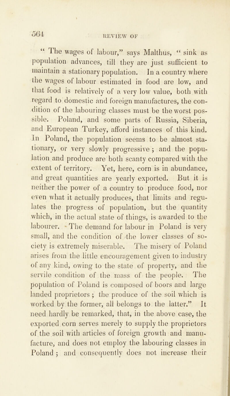 1 he wages of labour,” says Malthus, “ sink as population advances, till they are just sufficient to maintain a stationary population. In a country where the wages ol labour estimated in food are low, and that lood is relatively of a very low value, both with regard to domestic and foreign manufactures, the con- dition ol the labouring classes must be the worst pos- sible. Poland, and some parts of Russia, Siberia, and European Turkey, afford instances of this kind. In Poland, the population seems to be almost sta- tionary, or very slowly progressive ; and the popu- lation and produce are both scanty compared with the extent of territory. Yet, here, corn is in abundance, and great quantities are yearly exported. But it is neither the power of a country to produce food, nor even what it actually produces, that limits and regu- lates the progress of population, but the quantity which, in the actual state of things, is awarded to the labourer. - The demand for labour in Poland is very small, and the condition of the lower classes of so- ciety is extremely miserable. The misery of Poland arises from the little encouragement given to industry of any kind, owing to the state of property, and the servile condition of the mass of the people. The population of Poland is composed of boors and large landed proprietors ; the produce of the soil which is worked by the former, all belongs to the latter.” It need hardly be remarked, that, in the above case, the exported corn serves merely to supply the proprietors of the soil with articles of foreign growth and manu- facture, and does not employ the labouring classes in Poland ; and consequently does not increase their