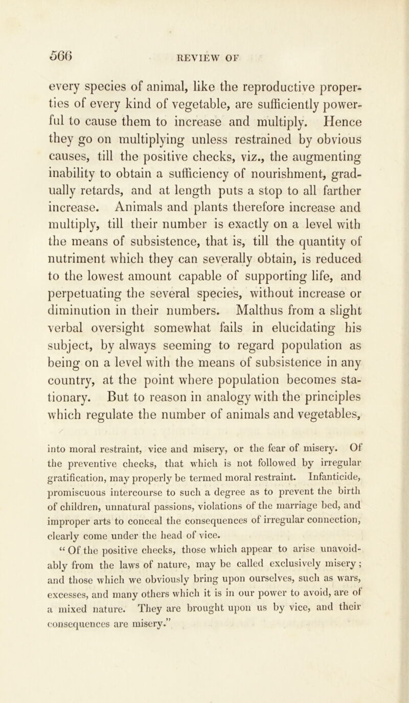 56 6 every species of animal, like the reproductive proper- ties of every kind of vegetable, are sufficiently power- ful to cause them to increase and multiply. Hence they go on multiplying unless restrained by obvious causes, till the positive checks, viz., the augmenting inability to obtain a sufficiency of nourishment, grad- ually retards, and at length puts a stop to all farther increase. Animals and plants therefore increase and multiply, till their number is exactly on a level with the means of subsistence, that is, till the quantity of nutriment which they can severally obtain, is reduced to the lowest amount capable of supporting life, and perpetuating the several species, without increase or diminution in their numbers. Malthus from a slight verbal oversight somewhat fails in elucidating his subject, by always seeming to regard population as being on a level with the means of subsistence in any country, at the point where population becomes sta- tionary. But to reason in analogy with the principles which regulate the number of animals and vegetables, into moral restraint, vice and misery, or the fear of misery. 01 the preventive checks, that which is not followed by irregular gratification, may properly be termed moral restraint. Infanticide, promiscuous intercourse to such a degree as to prevent the birth of children, unnatural passions, violations of the marriage bed, and improper arts to conceal the consequences of irregular connection, clearly come under the head of vice. “ Of the positive checks, those which appear to arise unavoid- ably from the laws of nature, may be called exclusively misery; and those which we obviously bring upon ourselves, such as wars, excesses, and many others which it is in our power to avoid, are ol a mixed nature. They are brought upon us by vice, and their consequences are misery.”