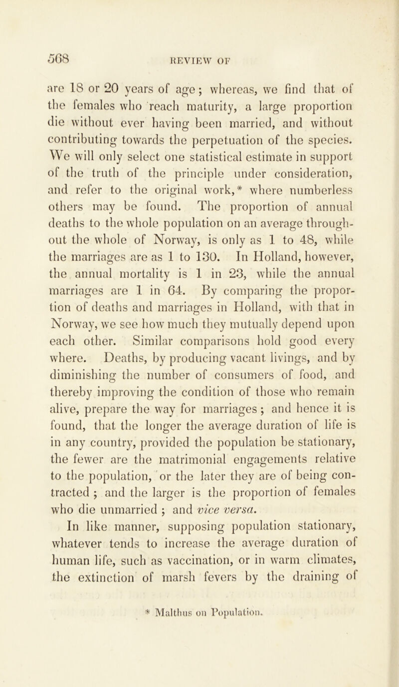 are 18 or 20 years of age; whereas, we find that of the females who reach maturity, a large proportion die without ever having been married, and without contributing towards the perpetuation of the species. We will only select one statistical estimate in support of the truth of the principle under consideration, and refer to the original work,* where numberless others may be found. The proportion of annual deaths to the whole population on an average through- out the whole of Norway, is only as 1 to 48, while the marriages are as 1 to 130. In Holland, however, the annual mortality is 1 in 23, while the annual marriages are 1 in 64. By comparing the propor- tion of deaths and marriages in Holland, with that in Norway, we see how much they mutually depend upon each other. Similar comparisons hold good every where. Deaths, by producing vacant livings, and by diminishing the number of consumers of food, and thereby improving the condition of those who remain alive, prepare the way for marriages ; and hence it is found, that the longer the average duration of life is in any country, provided the population be stationary, the fewer are the matrimonial engagements relative to the population, or the later they are of being con- tracted ; and the larger is the proportion of females who die unmarried ; and vice versa. In like manner, supposing population stationary, whatever tends to increase the average duration of human life, such as vaccination, or in warm climates, the extinction of marsh fevers by the draining of * Malthas on Population.