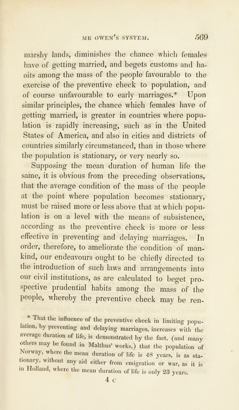 marshy lands, diminishes the chance which females have of getting married, and begets customs and ha- oits among the mass of the people favourable to the exercise of the preventive check to population, and of course unfavourable to early marriages.* Upon similar principles, the chance which females have of getting married, is greater in countries where popu- lation is rapidly increasing, such as in the United States of America, and also in cities and districts of countries similarly circumstanced, than in those where the population is stationary, or very nearly so. Supposing the mean duration of human life the same, it is obvious from the preceding observations, that the average condition of the mass of the people at the point where population becomes stationary, must be raised more or less above that at which popu- lation is on a level with the means of subsistence, according as the preventive check is more or less effective in preventing and delaying marriages. In order, therefore, to ameliorate the condition of man- kind, our endeavours ought to be chiefly directed to the introduction of such laws and arrangements into our civil institutions, as are calculated to beget pro- spective prudential habits among the mass of the people, whereby the preventive check may be ren- ' That the influence of the preventive check in limiting popu- lation, by preventing and delaying marriages, increases with the average duration of life, is demonstrated by the fact, (and many otheiS may be found in Malthus’ works,) that the population of Norway, where the mean duration of life is 48 years, is as sta- tionary, without any aid either from emigration or war, as it is m Holland, where the mean duration of life is only 23 years. 4 c