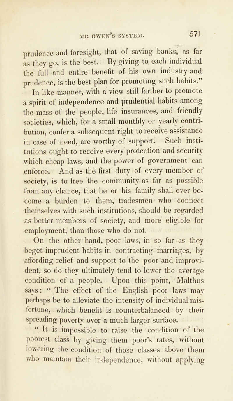 prudence and foresight, that of saving banks, as far as they go, is the best. By giving to each individual the full and entire benefit of his own industry and prudence, is the best plan for promoting such habits” In like manner, with a view still farther to promote a spirit of independence and prudential habits among the mass of the people, life insurances, and friendly societies, which, for a small monthly or yearly contri- bution, confer a subsequent right to receive assistance in case of need, are worthy of support. Such insti- tutions ought to receive every protection and security which cheap laws, and the power of government can enforce. And as the first duty of every member of society, is to free the community as far as possible from any chance, that he or his family shall ever be- come a burden to them, tradesmen who connect themselves with such institutions, should be regarded as better members of society, and more eligible for employment, than those who do not. On the other hand, poor laws, in so far as they beget imprudent habits in contracting marriages, by affording relief and support to the poor and improvi- dent, so do they ultimately tend to lower the average condition of a people. Upon this point, Malthus says: “ The effect of the English poor laws may perhaps be to alleviate the intensity of individual mis- fortune, which benefit is counterbalanced by their spreading poverty over a much larger surface. It is impossible to raise the condition of the poorest class by giving them poor’s rates, without lowering the condition of those classes above them who maintain their independence, without applying