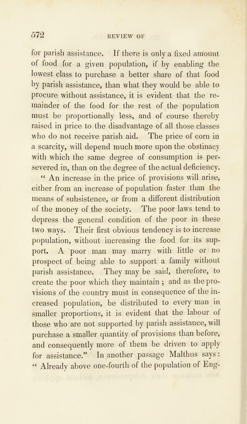 ior parish assistance. If there is only a fixed amount of food for a given population, if by enabling the lowest class to purchase a better share of that food by parish assistance, than what they would be able to procure without assistance, it is evident that the re- mainder of the food for the rest of the population must be proportionally less, and of course thereby raised in price to the disadvantage of all those classes who do not receive parish aid. The price of corn in a scarcity, will depend much more upon the obstinacy with which the same degree of consumption is per- severed in, than on the degree of the actual deficiency. “ An increase in the price of provisions will arise, either from an increase of population faster than the means of subsistence, or from a different distribution of the money of the society. The poor laws tend to depress the general condition of the poor in these two ways. Their first obvious tendency is to increase population, without increasing the food for its sup- port. A poor man may marry with little or no prospect of being able to support a family without parish assistance. They may be said, therefore, to create the poor which they maintain; and as the pro- visions of the country must in consequence of the in- creased population, be distributed to every man in smaller proportions, it is evident that the labour ol those who are not supported by parish assistance, will purchase a smaller quantity of provisions than before, and consequently more ol them be driven to apply for assistance.” In another passage Malthus says: “ Already above one-fourth of the population of Eng-