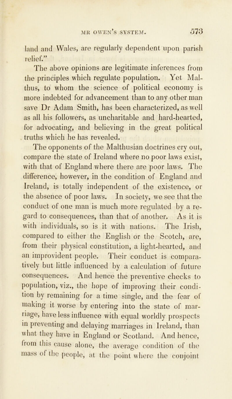 land and Wales, are regularly dependent upon parish relief.” The above opinions are legitimate inferences from the principles which regulate population. Yet Mal- thus, to whom the science of political economy is more indebted for advancement than to any other man save Dr Adam Smith, has been characterized, as well as all his followers, as uncharitable and hard-hearted, for advocating, and believing in the great political . truths which he has revealed. The opponents of the Malthusian doctrines cry out, compare the state of Ireland where no poor laws exist, with that of England where there are poor laws. The difference, however, in the condition of England and Ireland, is totally independent of the existence, or the absence of poor laws. In society, we see that the conduct of one man is much more regulated by a re- gard to consequences, than that of another. As it is with individuals, so is it with nations. The Irish, compared to either the English or the Scotch, are, from their physical constitution, a light-hearted, and an improvident people. Their conduct is compara- tively but little influenced by a calculation of future consequences. And hence the preventive checks to population, viz., the hope of improving their condi- tion by remaining for a time single, and the fear of making it worse by entering into the state of mar- riage, have less influence with equal worldly prospects in preventing and delaying marriages in Ireland, than what they have in England or Scotland. And hence, horn this cause alone, the average condition of the mass of the people, at the point where the conjoint