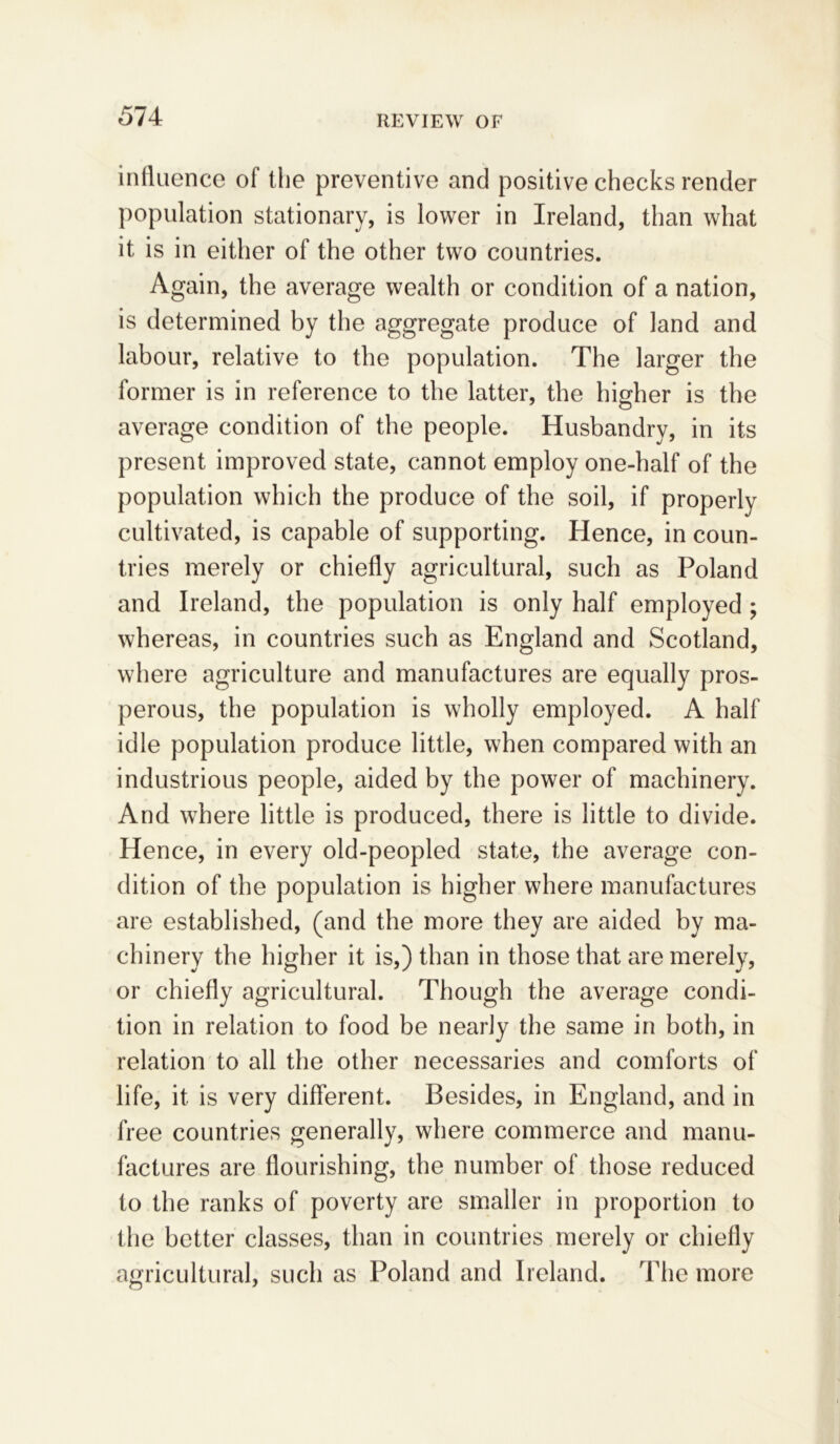 influence of the preventive and positive checks render population stationary, is lower in Ireland, than what it is in either of the other two countries. Again, the average wealth or condition of a nation, is determined by the aggregate produce of land and labour, relative to the population. The larger the former is in reference to the latter, the higher is the average condition of the people. Husbandry, in its present improved state, cannot employ one-half of the population which the produce of the soil, if properly cultivated, is capable of supporting. Hence, in coun- tries merely or chiefly agricultural, such as Poland and Ireland, the population is only half employed ; whereas, in countries such as England and Scotland, where agriculture and manufactures are equally pros- perous, the population is wholly employed. A half idle population produce little, when compared with an industrious people, aided by the power of machinery. And where little is produced, there is little to divide. Hence, in every old-peopled state, the average con- dition of the population is higher where manufactures are established, (and the more they are aided by ma- chinery the higher it is,) than in those that are merely, or chiefly agricultural. Though the average condi- tion in relation to food be nearly the same in both, in relation to all the other necessaries and comforts of life, it is very different. Besides, in England, and in free countries generally, where commerce and manu- factures are flourishing, the number of those reduced to the ranks of poverty are smaller in proportion to the better classes, than in countries merely or chiefly agricultural, such as Poland and Ireland. The more