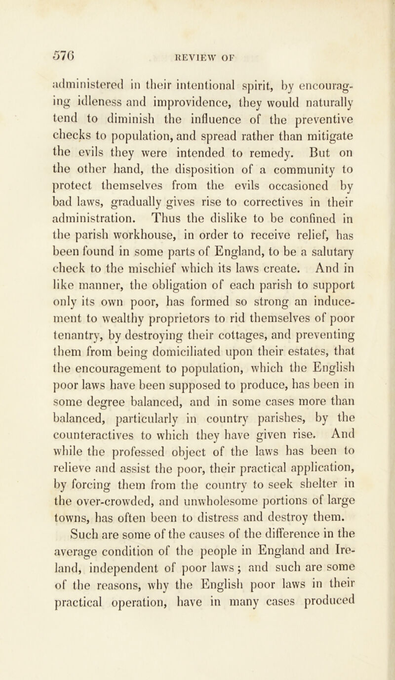 administered in their intentional spirit, by encourag- ing idleness and improvidence, they would naturally tend to diminish the influence of the preventive checks to population, and spread rather than mitigate the evils they were intended to remedy. But on the other hand, the disposition of a community to protect themselves from the evils occasioned by bad laws, gradually gives rise to correctives in their administration. Thus the dislike to be confined in the parish workhouse, in order to receive relief, has been found in some parts of England, to be a salutary check to the mischief which its laws create. And in like manner, the obligation of each parish to support only its own poor, has formed so strong an induce- ment to wealthy proprietors to rid themselves of poor tenantry, by destroying their cottages, and preventing them from being domiciliated upon their estates, that the encouragement to population, which the English poor laws have been supposed to produce, has been in some degree balanced, and in some cases more than balanced, particularly in country parishes, by the counteractives to which they have given rise. And while the professed object of the laws has been to relieve and assist the poor, their practical application, by forcing them from the country to seek shelter in the over-crowded, and unwholesome portions ol large towns, has often been to distress and destroy them. Such are some of the causes of the difference in the average condition of the people in England and Ire- land, independent of poor laws; and such are some of the reasons, why the English poor laws in their practical operation, have in many cases produced