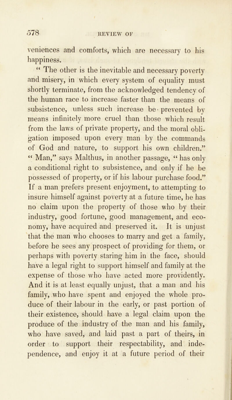 I veniences and comforts, which are necessary to his happiness. “ The other is the inevitable and necessary poverty and misery, in which every system of equality must shortly terminate, from the acknowledged tendency of the human race to increase faster than the means of subsistence, unless such increase be - prevented bv means infinitely more cruel than those which result from the laws of private property, and the moral obli- gation imposed upon every man by the commands of God and nature, to support his own children.” “ Man,” says Malthus, in another passage, “ has only a conditional right to subsistence, and only if he be possessed of property, or if his labour purchase food.” If a man prefers present enjoyment, to attempting to insure himself against poverty at a future time, he has no claim upon the property of those who by their industry, good fortune, good management, and eco- nomy, have acquired and preserved it. It is unjust that the man who chooses to marry and get a family, before he sees any prospect of providing for them, or perhaps with poverty staring him in the face, should have a legal right to support himself and family at the expense of those who have acted more providently. And it is at least equally unjust, that a man and his family, who have spent and enjoyed the whole pro- duce of their labour in the early, or past portion of their existence, should have a legal claim upon the produce of the industry of the man and his family, who have saved, and laid past a part of theirs, in order to support their respectability, and inde- pendence, and enjoy it at a future period of their