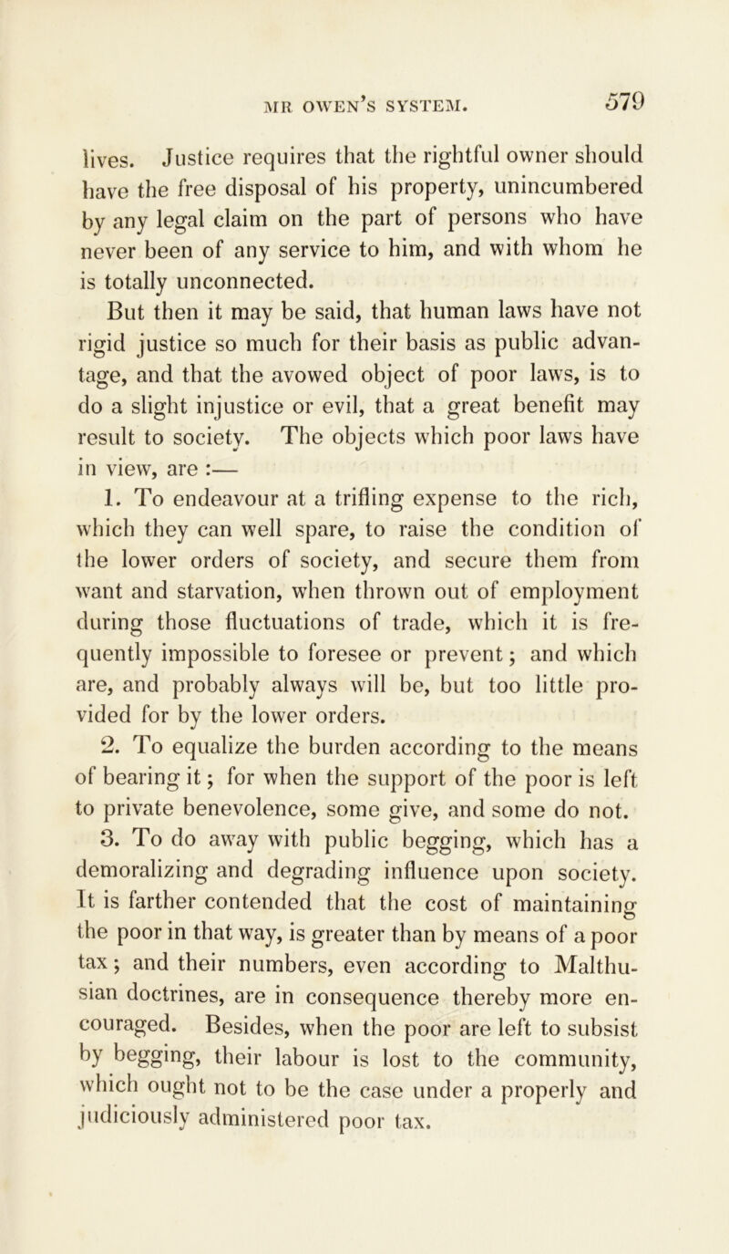 lives. Justice requires that the rightful owner should have the free disposal of his property, unincumbered by any legal claim on the part of persons who have never been of any service to him, and with whom he is totally unconnected. But then it may be said, that human laws have not rigid justice so much for their basis as public advan- tage, and that the avowed object of poor laws, is to do a slight injustice or evil, that a great benefit may result to society. The objects which poor laws have in view, are :— 1. To endeavour at a trifling expense to the rich, which they can well spare, to raise the condition of the lower orders of society, and secure them from want and starvation, when thrown out of employment during those fluctuations of trade, which it is fre- quently impossible to foresee or prevent; and which are, and probably always will be, but too little pro- vided for by the lower orders. 2. To equalize the burden according to the means of bearing it; for when the support of the poor is left to private benevolence, some give, and some do not. 3. To do away with public begging, which has a demoralizing and degrading influence upon society. It is farther contended that the cost of maintaining the poor in that way, is greater than by means of a poor tax; and their numbers, even according to Malthu- sian doctrines, are in consequence thereby more en- couraged. Besides, when the poor are left to subsist by begging, their labour is lost to the community, which ought not to be the case under a properly and judiciously administered poor tax.