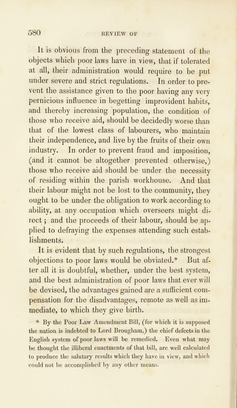 It is obvious from the preceding statement of the objects which poor laws have in view, that if tolerated at all, their administration would require to be put under severe and strict regulations. In order to pre- vent the assistance given to the poor having any very pernicious influence in begetting improvident habits, and thereby increasing population, the condition of those who receive aid, should be decidedly worse than that of the lowest class of labourers, who maintain their independence, and live by the fruits of their own industry. In order to prevent fraud and imposition, (and it cannot be altogether prevented otherwise,) those who receive aid should be under the necessity of residing within the parish workhouse. And that their labour might not be lost to the community, they ought to be under the obligation to work according to ability, at any occupation which overseers might di- rect ; and the proceeds of their labour, should be ap- plied to defraying the expenses attending such estab- lishments. It is evident that by such regulations, the strongest objections to poor laws would be obviated.* But af- ter all it is doubtful, whether, under the best system, and the best administration of poor laws that ever will be devised, the advantages gained are a sufficient com- pensation for the disadvantages, remote as well as im- mediate, to which they give birth. * By the Poor Law Amendment Bill, (for which it is supposed the nation is indebted to Lord Brougham,) the chief defects in the English system of poor laws will be remedied. Even what may be thought the illiberal enactments of that bill, are well calculated to produce the salutary results which they have in view, and which could not be accomplished by any other means.