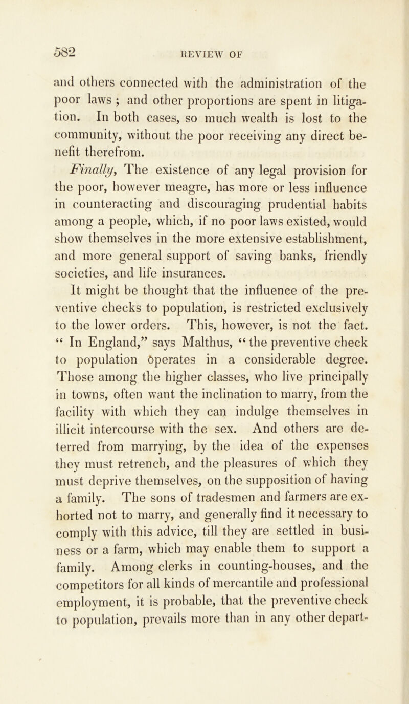 58*2 and others connected with the administration of the poor laws ; and other proportions are spent in litiga- tion. In both cases, so much wealth is lost to the community, without the poor receiving any direct be- nefit therefrom. Finally, The existence of any legal provision for the poor, however meagre, has more or less influence in counteracting and discouraging prudential habits among a people, which, if no poor laws existed, would show themselves in the more extensive establishment, and more general support of saving banks, friendly societies, and life insurances. It might be thought that the influence of the pre- ventive checks to population, is restricted exclusively to the lower orders. This, however, is not the fact. “ In England,” says Malthus, “ the preventive check to population Operates in a considerable degree. Those among the higher classes, who live principally in towns, often want the inclination to marry, from the facility with which they can indulge themselves in illicit intercourse with the sex. And others are de- terred from marrying, by the idea of the expenses they must retrench, and the pleasures of which they must deprive themselves, on the supposition of having a family. The sons of tradesmen and farmers are ex- horted not to marry, and generally find it necessary to comply with this advice, till they are settled in busi- ness or a farm, which may enable them to support a family. Among clerks in counting-houses, and the competitors for all kinds of mercantile and professional employment, it is probable, that the preventive check to population, prevails more than in any other depart-