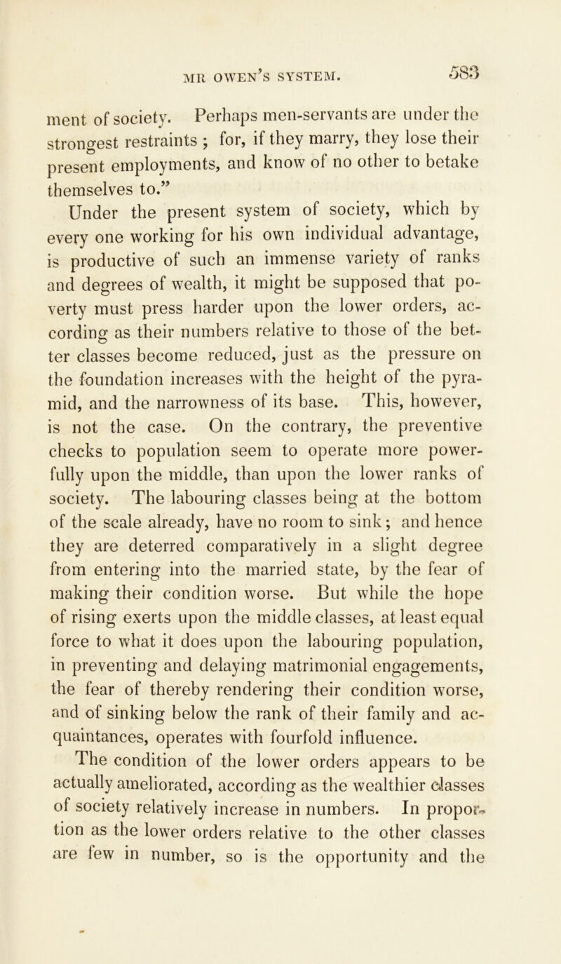 roq ment of society. Perhaps men-servants are under the strongest restraints ; for, if they marry, they lose their present employments, and know of no other to betake themselves to.” Under the present system of society, which by every one working for his own individual advantage, is productive of such an immense variety of ranks and degrees of wealth, it might be supposed that po- verty must press harder upon the lower orders, ac- cording as their numbers relative to those ot the bet- ter classes become reduced, just as the pressure on the foundation increases with the height of the pyra- mid, and the narrowness of its base. This, however, is not the case. On the contrary, the preventive checks to population seem to operate more power- fully upon the middle, than upon the lower ranks of society. The labouring classes being at the bottom of the scale already, have no room to sink; and hence they are deterred comparatively in a slight degree from entering into the married state, by the fear of making their condition worse. But while the hope of rising exerts upon the middle classes, at least equal force to what it does upon the labouring population, in preventing and delaying matrimonial engagements, the fear of thereby rendering their condition worse, and of sinking below the rank of their family and ac- quaintances, operates with fourfold influence. The condition of the lower orders appears to be actually ameliorated, according as the wealthier classes of society relatively increase in numbers. In propose tion as the lower orders relative to the other classes are lew in number, so is the opportunity and the