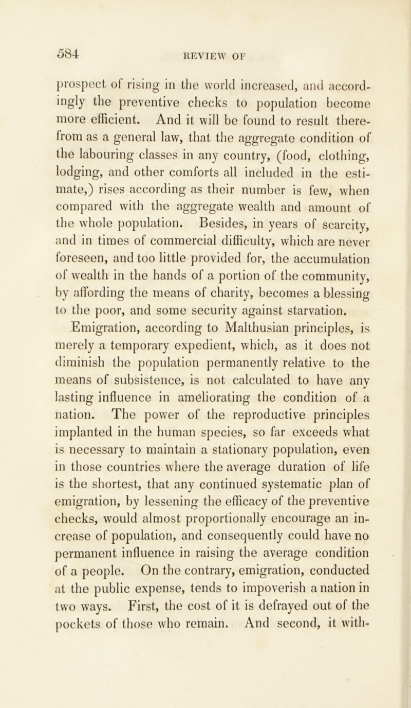 prospect of rising in the world increased, and accord- ingly the preventive checks to population become more efficient. And it will be found to result there- irom as a general law, that the aggregate condition of the labouring classes in any country, (food, clothing, lodging, and other comforts all included in the esti- mate,) rises according as their number is few, when compared with the aggregate wealth and amount of the whole population. Besides, in years of scarcity, and in times of commercial difficulty, which are never foreseen, and too little provided for, the accumulation of wealth in the hands of a portion of the community, by affording the means of charity, becomes a blessing to the poor, and some security against starvation. Emigration, according to Malthusian principles, is merely a temporary expedient, which, as it does not diminish the population permanently relative to the means of subsistence, is not calculated to have any lasting influence in ameliorating the condition of a nation. The power of the reproductive principles implanted in the human species, so far exceeds what is necessary to maintain a stationary population, even in those countries where the average duration of life is the shortest, that any continued systematic plan of emigration, by lessening the efficacy of the preventive checks, would almost proportionally encourage an in- crease of population, and consequently could have no permanent influence in raising the average condition of a people. On the contrary, emigration, conducted at the public expense, tends to impoverish a nation in two ways. First, the cost of it is defrayed out of the pockets of those who remain. And second, it with-