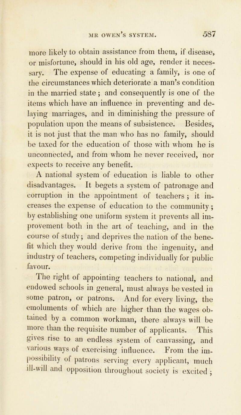 more likely to obtain assistance from them, if disease, or misfortune, should in his old age, render it neces- sary. The expense of educating a family, is one of the circumstances which deteriorate a man’s condition in the married state; and consequently is one of the items which have an influence in preventing and de- laying marriages, and in diminishing the pressure of population upon the means of subsistence. Besides, it is not just, that the man who has no family, should be taxed for the education of those with whom he is unconnected, and from whom he never received, nor expects to receive any benefit. A national system of education is liable to other disadvantages. It begets a system of patronage and corruption in the appointment of teachers ; it in- creases the expense of education to the community; by establishing one uniform system it prevents all im- provement both in the art of teaching, and in the course ol study; and deprives the nation of the bene- fit which they would derive from the ingenuity, and industry of teachers, competing individually for public favour. The right ol appointing teachers to national, and endowed schools in general, must always be vested in some patron, or patrons. And for every living, the emoluments of which are higher than the wages ob- tained by a common workman, there always will be more than the requisite number of applicants. This gives rise to an endless system of canvassing, and various ways of exercising influence. From the im- possibility ol patrons serving every applicant, much ill-will and opposition throughout society is excited ;