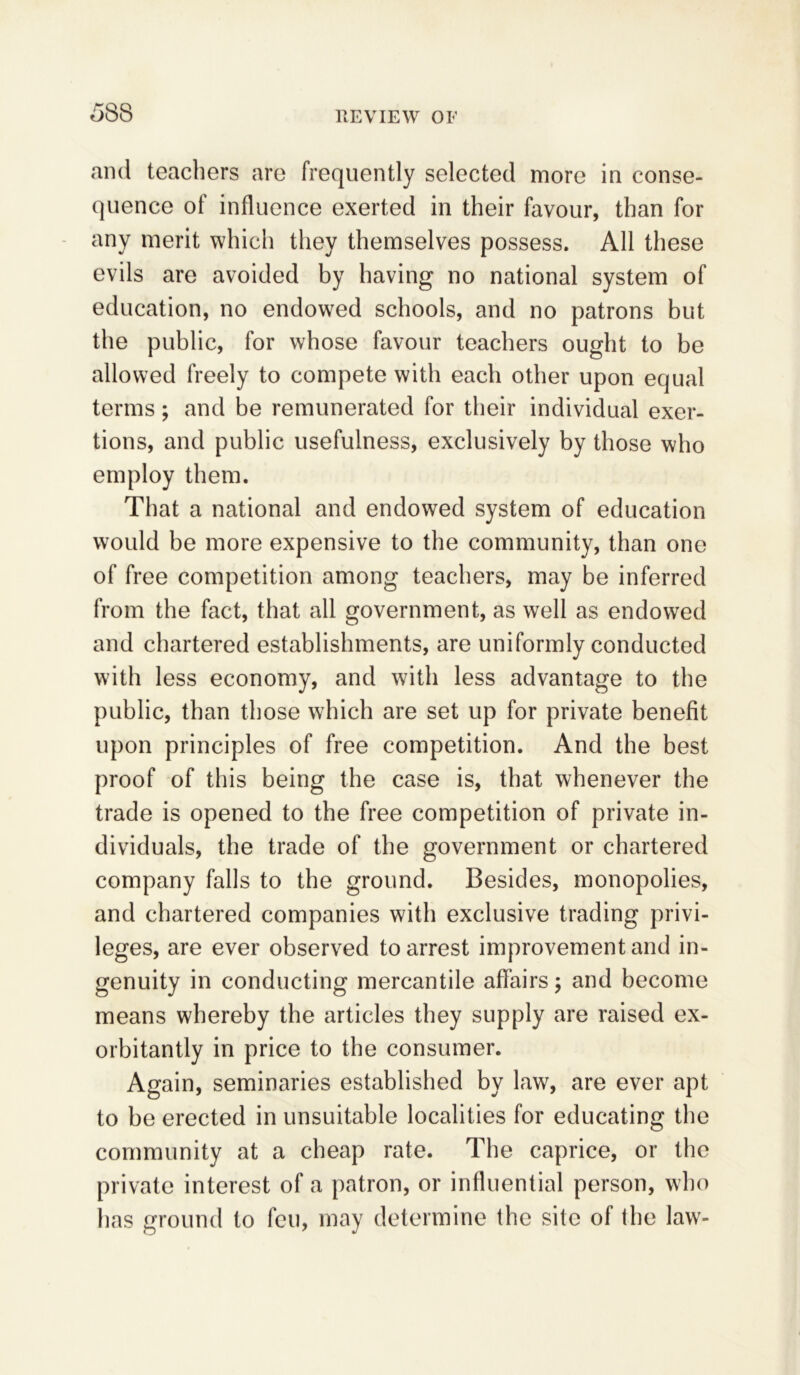 58S and teachers are frequently selected more in conse- quence of influence exerted in their favour, than for any merit which they themselves possess. All these evils are avoided by having no national system of education, no endowed schools, and no patrons but the public, for whose favour teachers ought to be allowed freely to compete with each other upon equal terms; and be remunerated for their individual exer- tions, and public usefulness, exclusively by those who employ them. That a national and endowed system of education would be more expensive to the community, than one of free competition among teachers, may be inferred from the fact, that all government, as well as endowed and chartered establishments, are uniformly conducted with less economy, and with less advantage to the public, than those which are set up for private benefit upon principles of free competition. And the best proof of this being the case is, that whenever the trade is opened to the free competition of private in- dividuals, the trade of the government or chartered company falls to the ground. Besides, monopolies, and chartered companies with exclusive trading privi- leges, are ever observed to arrest improvement and in- genuity in conducting mercantile affairs; and become means whereby the articles they supply are raised ex- orbitantly in price to the consumer. Again, seminaries established by law, are ever apt to be erected in unsuitable localities for educating the community at a cheap rate. The caprice, or the private interest of a patron, or influential person, who lias ground to feu, may determine the site of the law-