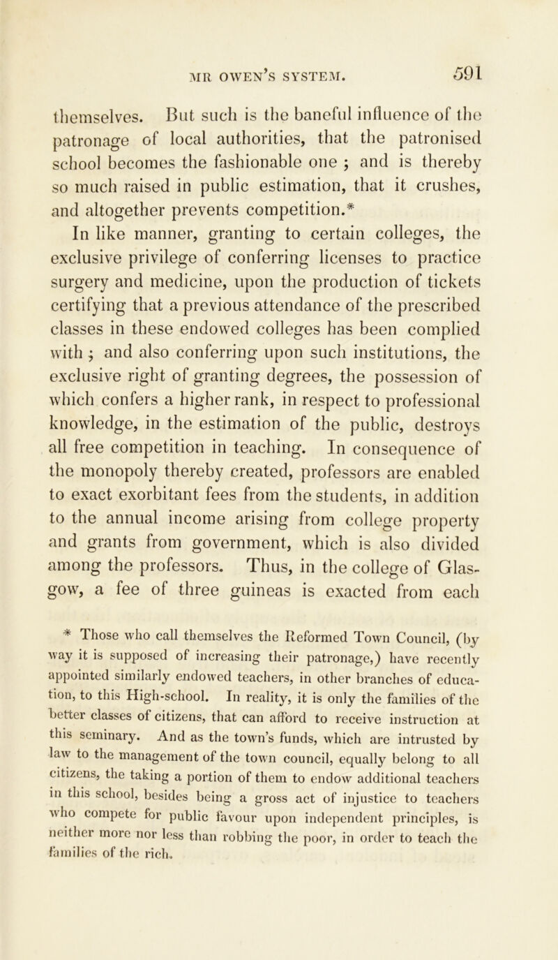 themselves. But such is the baneful influence of the patronage of local authorities, that the patronised school becomes the fashionable one ; and is thereby so much raised in public estimation, that it crushes, and altogether prevents competition.* In like manner, granting to certain colleges, the exclusive privilege of conferring licenses to practice surgery and medicine, upon the production of tickets certifying that a previous attendance of the prescribed classes in these endowed colleges has been complied with ; and also conferring upon such institutions, the exclusive right of granting degrees, the possession of which confers a higher rank, in respect to professional knowledge, in the estimation of the public, destroys all free competition in teaching. In consequence of the monopoly thereby created, professors are enabled to exact exorbitant fees from the students, in addition to the annual income arising from college property and grants from government, which is also divided among the professors. Thus, in the college of Glas- gow, a fee of three guineas is exacted from each * Those who call themselves the Reformed Town Council, (by way it is supposed of increasing their patronage,) have recently appointed similarly endowed teachers, in other branches of educa- tion, to this High-school. In reality, it is only the families of the better classes of citizens, that can afford to receive instruction at this seminary. And as the town’s funds, which are intrusted by law to the management of the town counoil, equally belong to all citizens, the taking a portion of them to endow additional teachers in this school, besides being a gross act of injustice to teachers who compete for public favour upon independent principles, is neither more nor less than robbing the poor, in order to teach the families of the rich.