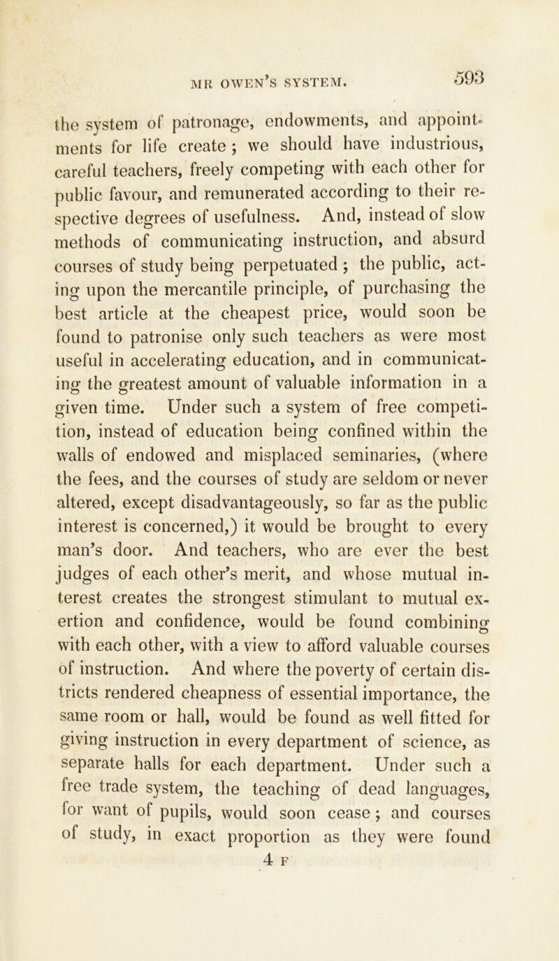 tho system of patronage, endowments, and appoint® ments for life create ; we should have industrious, careful teachers, freely competing with each other for public favour, and remunerated according to their re- spective degrees of usefulness. And, instead of slow methods of communicating instruction, and absurd courses of study being perpetuated ; the public, act- ing upon the mercantile principle, of purchasing the best article at the cheapest price, would soon be found to patronise only such teachers as were most useful in accelerating education, and in communicat- ing the greatest amount of valuable information in a given time. Under such a system of free competi- tion, instead of education being confined within the walls of endowed and misplaced seminaries, (where the fees, and the courses of study are seldom or never altered, except disadvantageous^, so far as the public interest is concerned,) it would be brought to every man’s door. And teachers, who are ever the best judges of each other’s merit, and whose mutual in- terest creates the strongest stimulant to mutual ex- ertion and confidence, would be found combining o with each other, with a view to afford valuable courses of instruction. And where the poverty of certain dis- tricts rendered cheapness of essential importance, the same room or hall, would be found as well fitted for giving instruction in every department of science, as separate halls for each department. Under such a free trade system, the teaching of dead languages, lor want of pupils, would soon cease; and courses of study, in exact proportion as they were found 4 F w