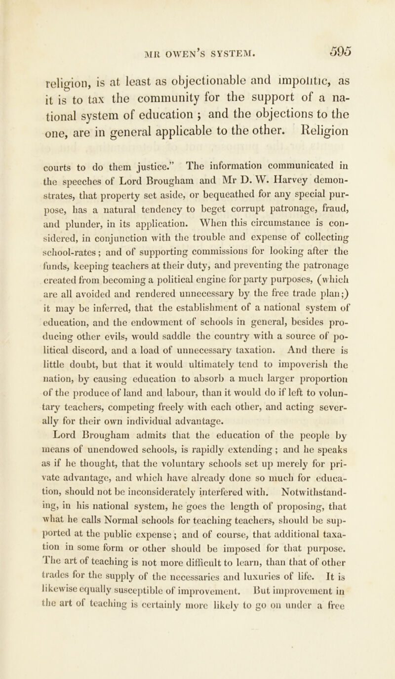 religion, is at least as objectionable and impolitic, as it is to tax the community for the support of a na- tional system of education ; and the objections to the one, are in general applicable to the other. Religion courts to do them justice.” The information communicated in the speeches of Lord Brougham and Mr D. W. Harvey demon- strates, that property set aside, or bequeathed for any special pur- pose, has a natural tendency to beget corrupt patronage, fraud, and plunder, in its application. When this circumstance is con- sidered, in conjunction with the trouble and expense of collecting school-rates; and of supporting commissions for looking after the funds, keeping teachers at their duty, and preventing the patronage created from becoming a political engine for party purposes, (which are all avoided and rendered unnecessary by the free trade plan;) it may be inferred, that the establishment of a national system of education, and the endowment of schools in general, besides pro- ducing other evils, would saddle the country with a source of po- litical discord, and a load of unnecessary taxation. And there is little doubt, but that it would ultimately tend to impoverish the nation, by causing education to absorb a much larger proportion of the produce of land and labour, than it would do if left to volun- tary teachers, competing freely with each other, and acting sever- ally for their own individual advantage. Lord Brougham admits that the education of the people by means of unendowed schools, is rapidly extending; and he speaks as if he thought, that the voluntary schools set up merely for pri- vate advantage, and which have already done so much for educa- tion, should not be inconsiderately interfered with. Notwithstand- ing, in his national system, he goes the length of proposing, that what he calls Normal schools for teaching teachers, should be sup- ported at the public expense; and of course, that additional taxa- tion in some form or other should be imposed for that purpose. 1 he art of teaching is not more difficult to learn, than that of other trades for the supply of the necessaries and luxuries of life. It is likewise equally susceptible of improvement. But improvement in the art ol teaching is certainly more likely to go on under a free