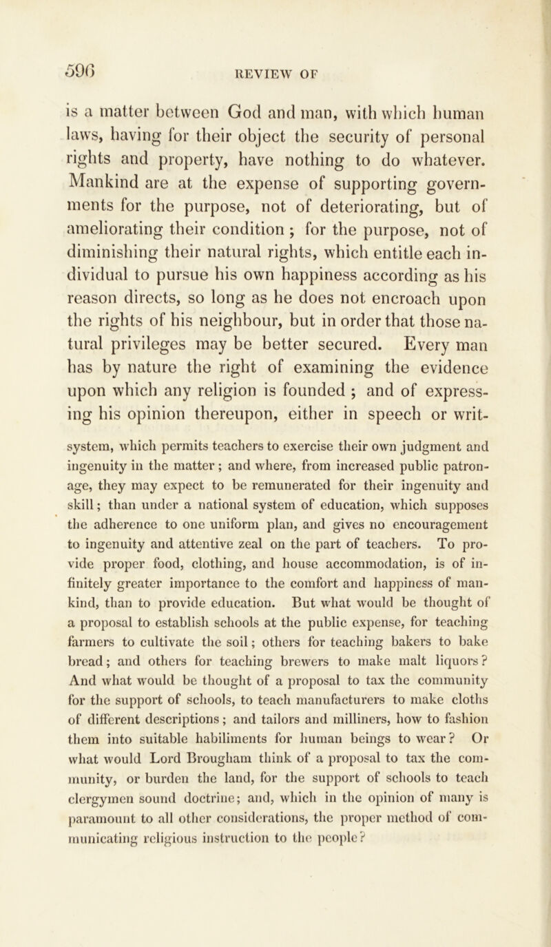 590 is a matter between God and man, with which human laws, having for their object the security of personal rights and property, have nothing to do whatever. Mankind are at the expense of supporting govern- ments for the purpose, not of deteriorating, but of ameliorating their condition ; for the purpose, not of diminishing their natural rights, which entitle each in- dividual to pursue his own happiness according as his reason directs, so long as he does not encroach upon the rights of his neighbour, but in order that those na- tural privileges may be better secured. Every man has by nature the right of examining the evidence upon which any religion is founded ; and of express- ing his opinion thereupon, either in speech or writ- system, which permits teachers to exercise their own judgment and ingenuity in the matter; and where, from increased public patron- age, they may expect to be remunerated for their ingenuity and skill; than under a national system of education, which supposes % the adherence to one uniform plan, and gives no encouragement to ingenuity and attentive zeal on the part of teachers. To pro- vide proper food, clothing, and house accommodation, is of in- finitely greater importance to the comfort and happiness of man- kind, than to provide education. But what would be thought of a proposal to establish schools at the public expense, for teaching farmers to cultivate the soil; others for teaching bakers to bake bread; and others for teaching brewers to make malt liquors ? And what would be thought of a proposal to tax the community for the support of schools, to teach manufacturers to make cloths of different descriptions; and tailors and milliners, how to fashion them into suitable habiliments for human beings to wear ? Or what would Lord Brougham think of a proposal to tax the com- munity, or burden the land, for the support of schools to teach clergymen sound doctrine; and, which in the opinion of many is paramount to all other considerations, the proper method of com- municating religious instruction to the people?