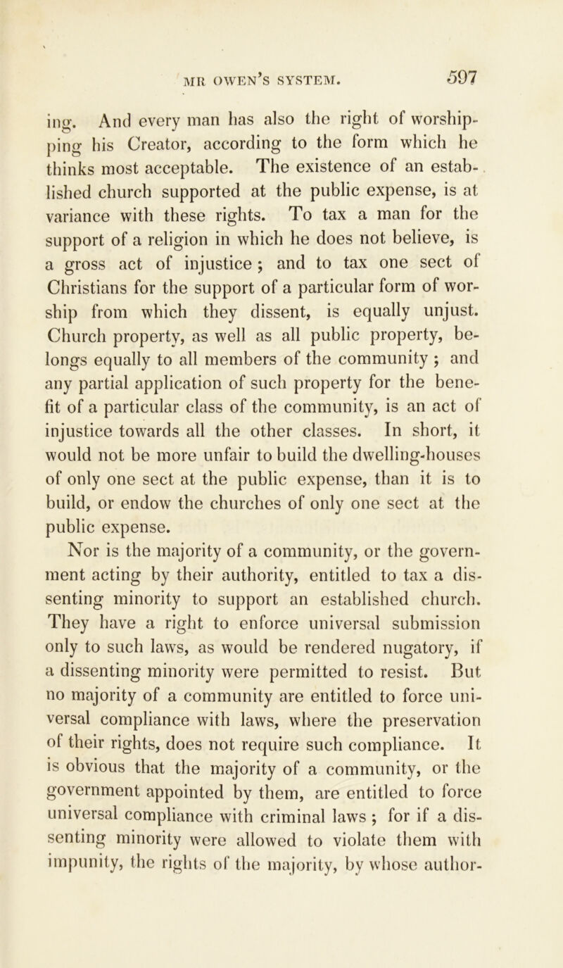 ing. And every man has also the right of worship- ping his Creator, according to the form which he thinks most acceptable. The existence of an estab- lished church supported at the public expense, is at variance with these rights. To tax a man for the support of a religion in which he does not believe, is a gross act of injustice ; and to tax one sect of Christians for the support of a particular form of wor- ship from which they dissent, is equally unjust. Church property, as well as all public property, be- longs equally to all members of the community ; and any partial application of such property for the bene- fit of a particular class of the community, is an act of injustice towards all the other classes. In short, it would not be more unfair to build the dwelling-houses of only one sect at the public expense, than it is to build, or endow the churches of only one sect at the public expense. Nor is the majority of a community, or the govern- ment acting by their authority, entitled to tax a dis- senting minority to support an established church. They have a right to enforce universal submission only to such laws, as would be rendered nugatory, if a dissenting minority were permitted to resist. But no majority of a community are entitled to force uni- versal compliance with laws, where the preservation of their rights, does not require such compliance. It is obvious that the majority of a community, or the government appointed by them, are entitled to force universal compliance with criminal laws ; for if a dis- senting minority were allowed to violate them with impunity, the rights of the majority, by whose author-