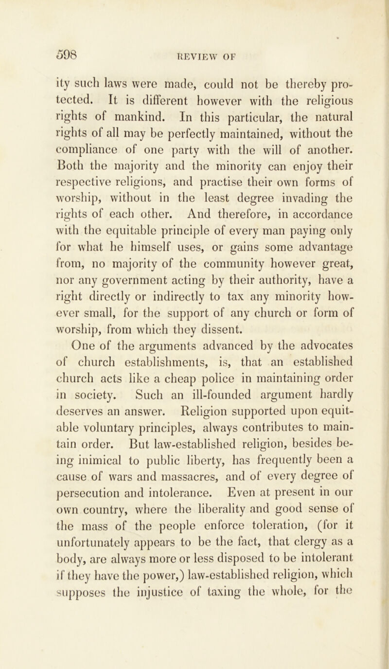 ity such laws were made, could not be thereby pro- tected. It is different however with the religious rights of mankind. In this particular, the natural rights of all may be perfectly maintained, without the compliance of one party with the will of another. Both the majority and the minority can enjoy their respective religions, and practise their own forms of worship, without in the least degree invading the rights of each other. And therefore, in accordance with the equitable principle of every man paying only for what he himself uses, or gains some advantage from, no majority of the community however great, nor any government acting by their authority, have a right directly or indirectly to tax any minority how- ever small, for the support of any church or form of worship, from which they dissent. One of the arguments advanced by the advocates of church establishments, is, that an established church acts like a cheap police in maintaining order in society. Such an ill-founded argument hardly deserves an answer. Religion supported upon equit- able voluntary principles, always contributes to main- tain order. But law-established religion, besides be- ing inimical to public liberty, has frequently been a cause of wars and massacres, and of every degree of persecution and intolerance. Even at present in our own country, where the liberality and good sense ol the mass of the people enforce toleration, (lor it unfortunately appears to be the fact, that clergy as a body, are always more or less disposed to be intolerant if they have the power,) law-established religion, which supposes the injustice of taxing the whole, for the