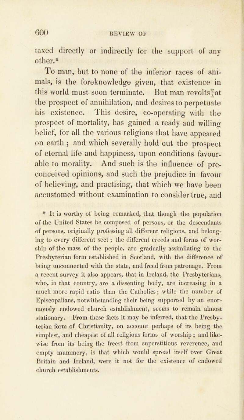 000 taxed directly or indirectly for the support of any other.* To man, but to none of the inferior races of ani- mals, is the foreknowledge given, that existence in this world must soon terminate. But man revolts Tat •St the prospect of annihilation, and desires to perpetuate his existence. This desire, co-operating with the prospect of mortality, has gained a ready and willing belief, for all the various religions that have appeared on earth ; and which severally hold out the prospect of eternal life and happiness, upon conditions favour- able to morality. And such is the influence of pre- conceived opinions, and such the prejudice in favour of believing, and practising, that which we have been accustomed without examination to consider true, and * It is worthy of being remarked, that though the population of the United States be composed of persons, or the descendants of persons, originally professing all different religions, and belong- ing to every different sect; the different creeds and forms of wor- ship of the mass of the people, are gradually assimilating to the Presbyterian form established in Scotland, with the difference of being unconnected with the state, and freed from patronage. From a recent survey it also appears, that in Ireland, the Presbyterians, who, in that country, are a dissenting bod}^, are increasing in a much more rapid ratio than the Catholics; while the number of Episcopalians, notwithstanding their being supported by an enor- mously endowed church establishment, seems to remain almost stationary. From these facts it may be inferred, that the Presby- terian form of Christianity, on account perhaps of its being the simplest, and cheapest of all religious forms of worship ; and like- wise from its being the freest from superstitious reverence, and empty mummery, is that which would spread itself over Great Britain and Ireland, were it not for the existence of endowed church establishments.