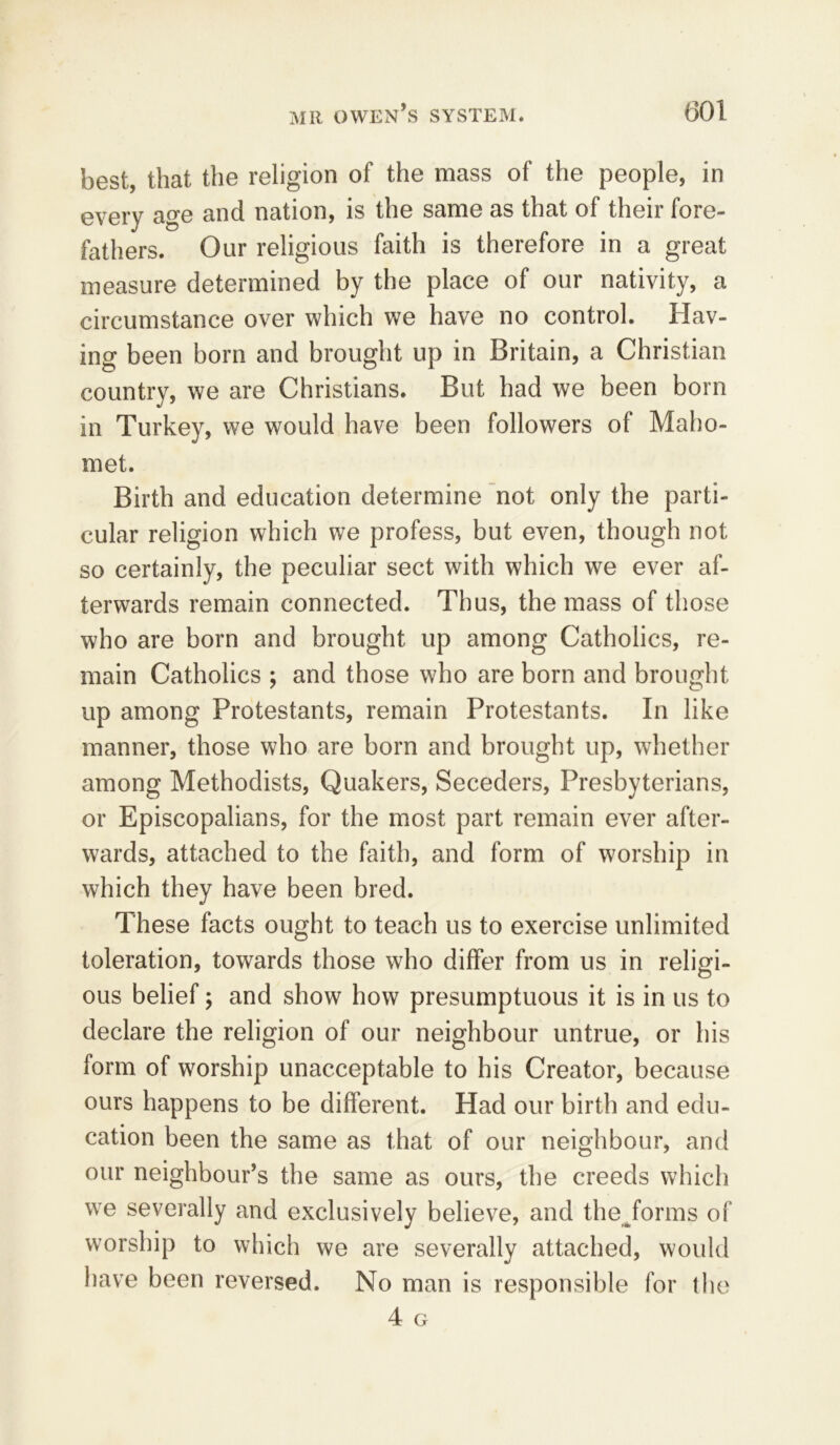 best, that the religion of the mass of the people, in every age and nation, is the same as that of their fore- fathers. Our religious faith is therefore in a great measure determined by the place of our nativity, a circumstance over which we have no control. Hav- ing been born and brought up in Britain, a Christian country, we are Christians. But had we been born in Turkey, we would have been followers of Maho- met. Birth and education determine not only the parti- cular religion which we profess, but even, though not so certainly, the peculiar sect with which we ever af- terwards remain connected. Thus, the mass of those who are born and brought up among Catholics, re- main Catholics ; and those who are born and brought up among Protestants, remain Protestants. In like manner, those who are born and brought up, whether among Methodists, Quakers, Seceders, Presbyterians, or Episcopalians, for the most part remain ever after- wards, attached to the faith, and form of worship in which they have been bred. These facts ought to teach us to exercise unlimited toleration, towards those who differ from us in religi- ous belief; and show how presumptuous it is in us to declare the religion of our neighbour untrue, or his form of worship unacceptable to his Creator, because ours happens to be different. Had our birth and edu- cation been the same as that of our neighbour, and our neighbour’s the same as ours, the creeds which we severally and exclusively believe, and theJorms of worship to which we are severally attached, would have been reversed. No man is responsible for the 4 G