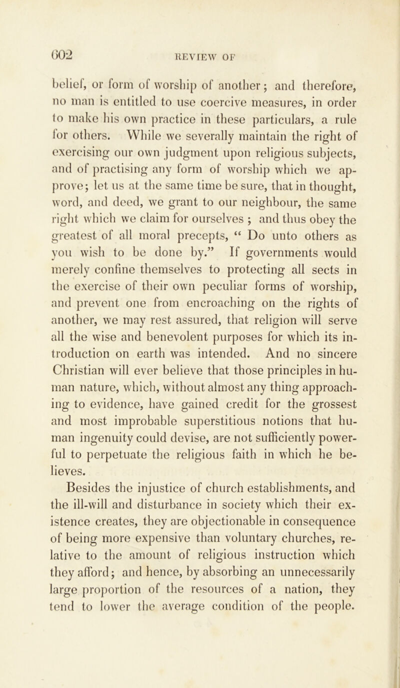 beliel, or form of worship of another; and therefore, no man is entitled to use coercive measures, in order to make his own practice in these particulars, a rule lor others. While we severally maintain the right of exercising our own judgment upon religious subjects, and of practising any form of worship which we ap- prove; let us at the same time be sure, that in thought, word, and deed, we grant to our neighbour, the same right which we claim for ourselves ; and thus obey the greatest of all moral precepts, “ Do unto others as you wish to be done by.” If governments would merely confine themselves to protecting all sects in the exercise of their own peculiar forms of worship, and prevent one from encroaching on the rights of another, we may rest assured, that religion will serve all the wise and benevolent purposes for which its in- troduction on earth was intended. And no sincere Christian will ever believe that those principles in hu- man nature, which, without almost any thing approach- ing to evidence, have gained credit for the grossest and most improbable superstitious notions that hu- man ingenuity could devise, are not sufficiently power- ful to perpetuate the religious faith in which he be- lieves. Besides the injustice of church establishments, and the ill-will and disturbance in society which their ex- istence creates, they are objectionable in consequence of being more expensive than voluntary churches, re- lative to the amount of religious instruction which they afford; and hence, by absorbing an unnecessarily large proportion of the resources of a nation, they tend to lower the average condition of the people.