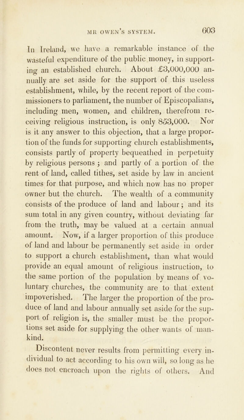 In Ireland, we have a remarkable instance of the wasteful expenditure of the public money, in support- ing an established church. About £3,000,000 an- Dually are set aside for the support of this useless establishment, while, by the recent report of the com- missioners to parliament, the number of Episcopalians, including men, women, and children, therefrom re- ceiving religious instruction, is only 853,000. Nor is it any answer to this objection, that a large propor- tion of the funds for supporting church establishments, consists partly of property bequeathed in perpetuity by religious persons ; and partly of a portion of the rent of land, called tithes, set aside by law in ancient times for that purpose, and which now has no proper owner but the church. The wealth of a community consists of the produce of land and labour; and its sum total in any given country, without deviating far from the truth, may be valued at a certain annual amount. Now, if a larger proportion of this produce ol land and labour be permanently set aside in order to support a church establishment, than what would provide an equal amount of religious instruction, to the same portion of the population by means of vo- luntary churches, the community are to that extent impoverished. The larger the proportion of the pro- duce of land and labour annually set aside for the sup- port of religion is, the smaller must be the propor- tions set aside for supplying the other wants of man- kind. Discontent never results from permitting every in- dividual to act according to his own will, so long as he does not encroach upon the rights of others. And