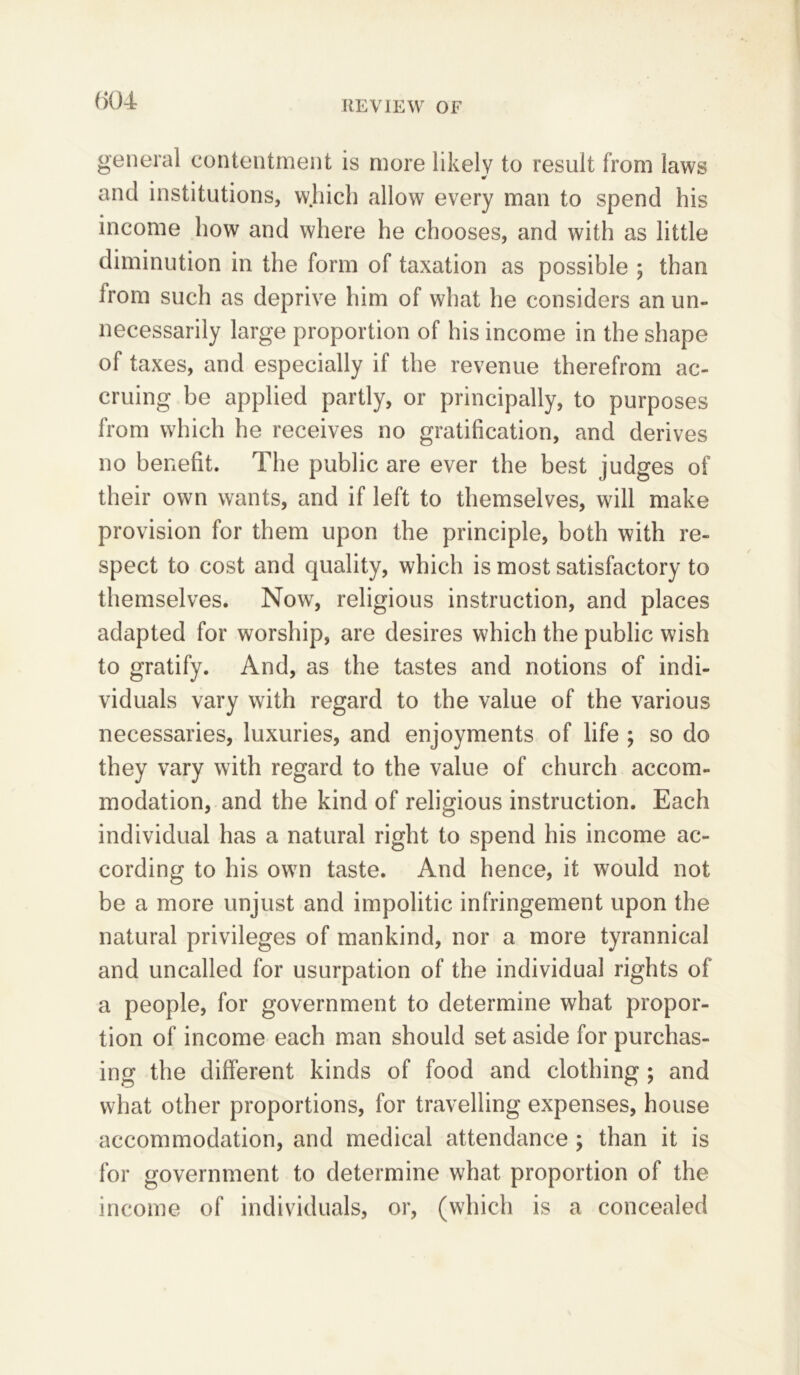 general contentment is more likely to result from laws «r and institutions, which allow every man to spend his income how and where he chooses, and with as little diminution in the form of taxation as possible ; than from such as deprive him of what he considers an un- necessarily large proportion of his income in the shape of taxes, and especially if the revenue therefrom ac- cruing be applied partly, or principally, to purposes from which he receives no gratification, and derives no benefit. The public are ever the best judges of their own wants, and if left to themselves, will make provision for them upon the principle, both with re- spect to cost and quality, which is most satisfactory to themselves. Now, religious instruction, and places adapted for worship, are desires which the public wish to gratify. And, as the tastes and notions of indi- viduals vary with regard to the value of the various necessaries, luxuries, and enjoyments of life ; so do they vary with regard to the value of church accom- modation, and the kind of religious instruction. Each individual has a natural right to spend his income ac- cording to his own taste. And hence, it would not be a more unjust and impolitic infringement upon the natural privileges of mankind, nor a more tyrannical and uncalled for usurpation of the individual rights of a people, for government to determine what propor- tion of income each man should set aside for purchas- ing the different kinds of food and clothing ; and what other proportions, for travelling expenses, house accommodation, and medical attendance ; than it is for government to determine what proportion of the income of individuals, or, (which is a concealed