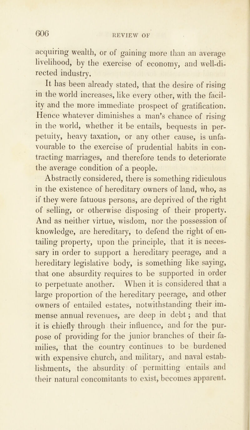 acquiring wealth, or of gaining more than an average livelihood, by the exercise of economy, and well-di- rected industry. It has been already stated, that the desire of rising in the world increases, like every other, with the facil- ity and the more immediate prospect of gratification. Hence whatever diminishes a man’s chance of rising in the world, whether it be entails, bequests in per- petuity, heavy taxation, or any other cause, is unfa- vourable to the exercise of prudential habits in con- tracting marriages, and therefore tends to deteriorate the average condition of a people. Abstractly considered, there is something ridiculous in the existence of hereditary owners of land, who, as if they were fatuous persons, are deprived of the right of selling, or otherwise disposing of their property. And as neither virtue, wisdom, nor the possession of knowledge, are hereditary, to defend the right of en- tailing property, upon the principle, that it is neces- sary in order to support a hereditary peerage, and a hereditary legislative body, is something like saying, that one absurdity requires to be supported in order to perpetuate another. When it is considered that a large proportion of the hereditary peerage, and other owners of entailed estates, notwithstanding their im- mense annual revenues, are deep in debt; and that it is chiefly through their influence, and tor the pur- pose of providing for the junior branches of their ta- milies, that the country continues to be burdened with expensive church, and military, and naval estab- lishments, the absurdity of permitting entails and their natural concomitants to exist, becomes apparent.