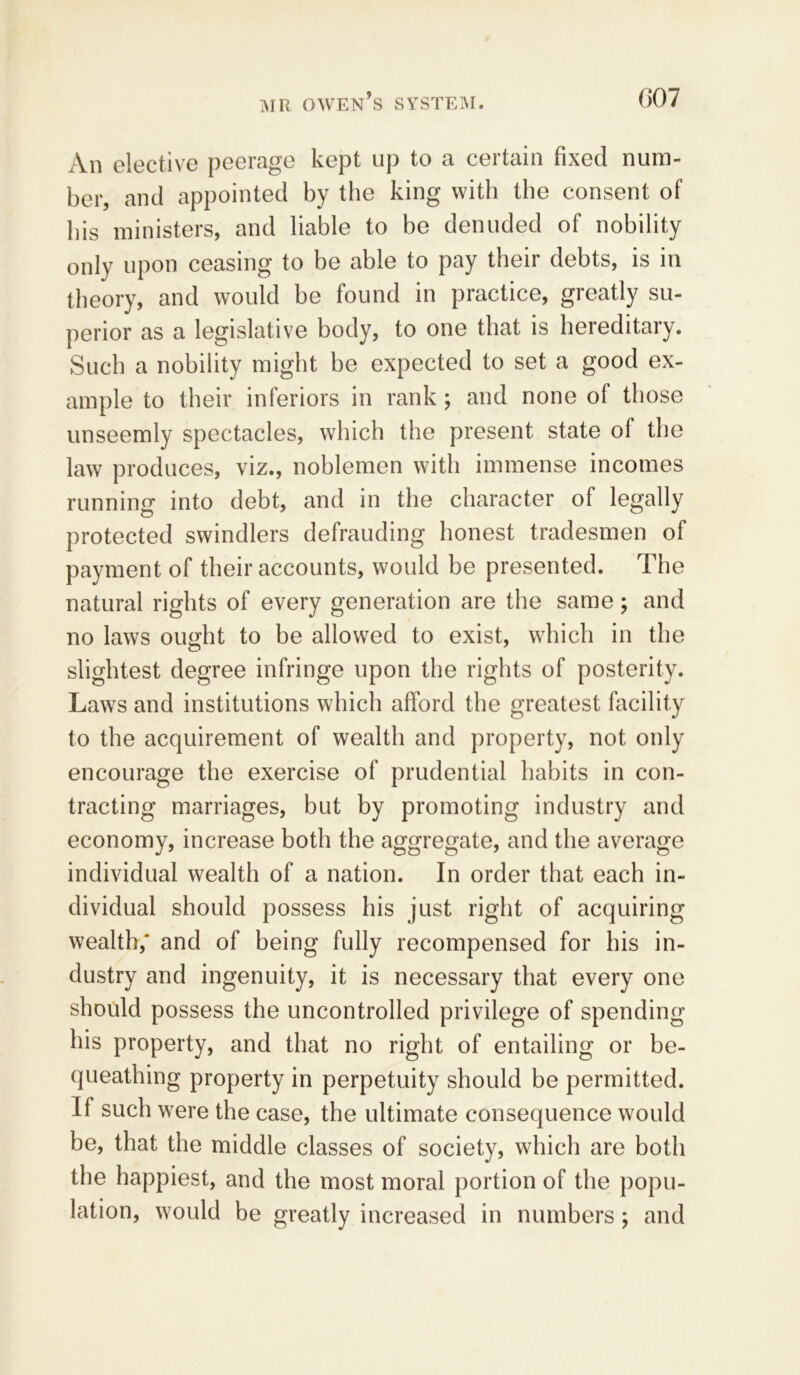 An elective peerage kept up to a certain fixed num- ber, and appointed by the king with the consent of his ministers, and liable to be denuded of nobility only upon ceasing to be able to pay their debts, is in theory, and would be found in practice, greatly su- perior as a legislative body, to one that is hereditary. Such a nobility might be expected to set a good ex- ample to their inferiors in rank; and none of those unseemly spectacles, which the present state of the law produces, viz., noblemen with immense incomes running into debt, and in the character of legally protected swindlers defrauding honest tradesmen of payment of their accounts, would be presented. The natural rights of every generation are the same; and no laws ought to be allowed to exist, which in the slightest degree infringe upon the rights of posterity. Laws and institutions which afford the greatest facility to the acquirement of wealth and property, not only encourage the exercise of prudential habits in con- tracting marriages, but by promoting industry and economy, increase both the aggregate, and the average individual wealth of a nation. In order that each in- dividual should possess his just right of acquiring wealth,' and of being fully recompensed for his in- dustry and ingenuity, it is necessary that every one should possess the uncontrolled privilege of spending his property, and that no right of entailing or be- queathing property in perpetuity should be permitted. If such were the case, the ultimate consequence would be, that the middle classes of society, which are both the happiest, and the most moral portion of the popu- lation, would be greatly increased in numbers; and