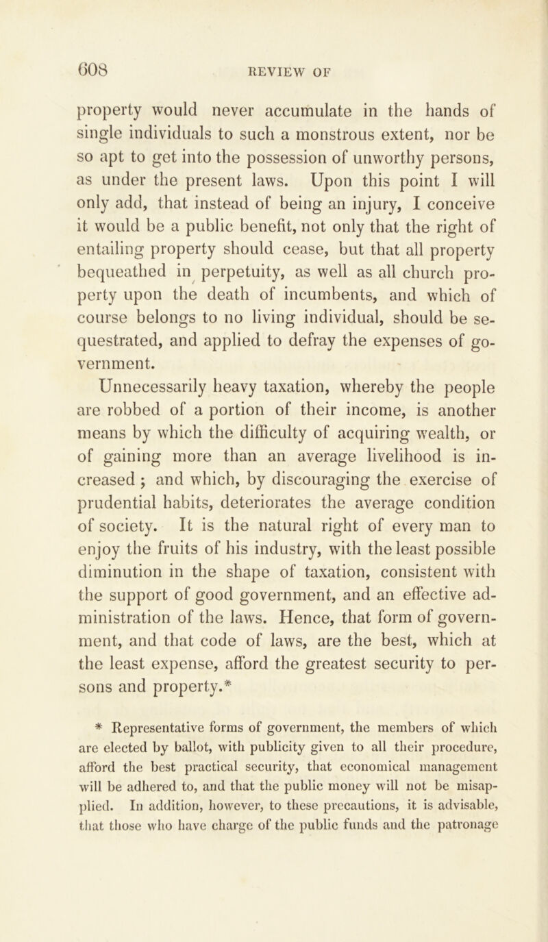 property would never accumulate in the hands of single individuals to such a monstrous extent, nor be so apt to get into the possession of unworthy persons, as under the present laws. Upon this point I will only add, that instead of being an injury, I conceive it would be a public benefit, not only that the right of entailing property should cease, but that all property bequeathed in perpetuity, as well as all church pro- perty upon the death of incumbents, and which of course belongs to no living individual, should be se- questrated, and applied to defray the expenses of go- vernment. Unnecessarily heavy taxation, whereby the people are robbed of a portion of their income, is another means by which the difficulty of acquiring wealth, or of gaining more than an average livelihood is in- creased ; and which, by discouraging the exercise of prudential habits, deteriorates the average condition of society. It is the natural right of every man to enjoy the fruits of his industry, with the least possible diminution in the shape of taxation, consistent with the support of good government, and an effective ad- ministration of the laws. Hence, that form of govern- ment, and that code of laws, are the best, which at the least expense, afford the greatest security to per- sons and property.* * Representative forms of government, the members of which are elected by ballot, with publicity given to all their procedure, afford the best practical security, that economical management will be adhered to, and that the public money will not be misap- plied. In addition, however, to these precautions, it is advisable, that those who have charge of the public funds and the patronage