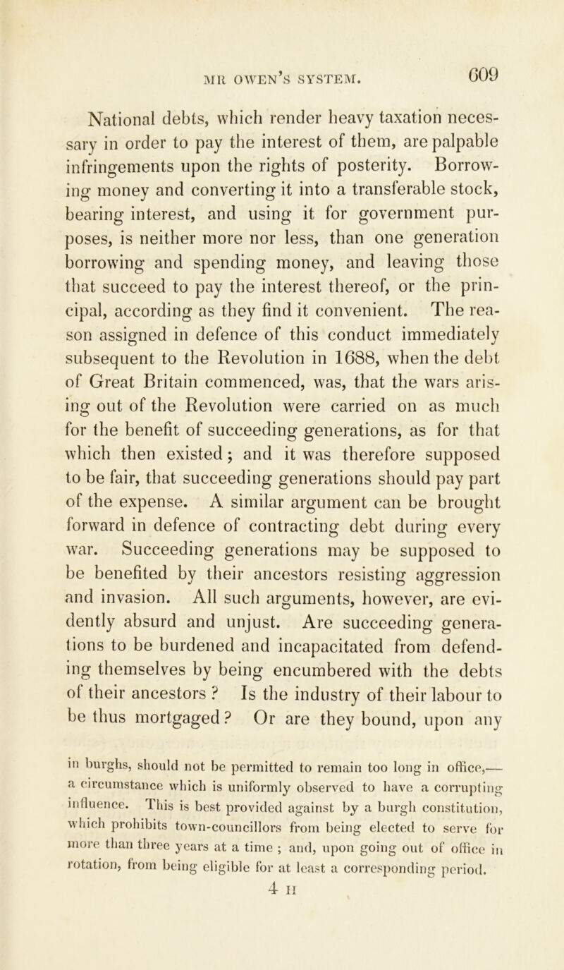 National debts, which render heavy taxation neces- sary in order to pay the interest of them, are palpable infringements upon the rights of posterity. Borrow- ing money and converting it into a transferable stock, bearing interest, and using it for government pur- poses, is neither more nor less, than one generation borrowing and spending money, and leaving those that succeed to pay the interest thereof, or the prin- cipal, according as they find it convenient. The rea- son assigned in defence of this conduct immediately subsequent to the Revolution in 1688, when the debt of Great Britain commenced, was, that the wars aris- ing out of the Revolution were carried on as much for the benefit of succeeding generations, as for that which then existed; and it was therefore supposed to be fair, that succeeding generations should pay part of the expense. A similar argument can be brought forward in defence of contracting debt during every war. Succeeding generations may be supposed to be benefited by their ancestors resisting aggression and invasion. All such arguments, however, are evi- dently absurd and unjust. Are succeeding genera- tions to be burdened and incapacitated from defend- ing themselves by being encumbered with the debts of their ancestors ? Is the industry of their labour to be thus mortgaged ? Or are they bound, upon any in burghs, should not be permitted to remain too long in office,— a circumstance which is uniformly observed to have a corrupting influence. This is best provided against by a burgh constitution, which prohibits town-councillors from being elected to serve for more than three years at a time ; and, upon going out of office in rotation, from being eligible for at least a corresponding period. 4 II