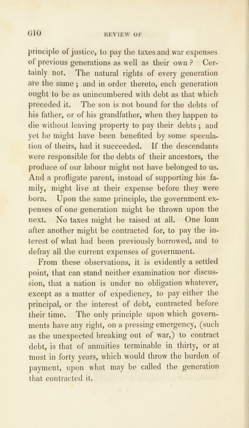 principle of justice, to pay the taxes and war expenses of previous generations as well as their own ? Cer- tainly not. The natural rights of every generation are the same ; and in order thereto, each generation ought to be as unincumbered with debt as that which preceded it. The son is not bound for the debts of his father, or of his grandfather, when they happen to die without leaving property to pay their debts ; and yet he might have been benefited by some specula- tion of theirs, had it succeeded. If the descendants were responsible for the debts of their ancestors, the produce of our labour might not have belonged to us. And a profligate parent, instead of supporting his fa- mily, might live at their expense before they were born. Upon the same principle, the government ex- penses of one generation might be thrown upon the next. No taxes might be raised at all. One loan after another might be contracted for, to pay the in- terest of what had been previously borrowed, and to defray all the current expenses of government. From these observations, it is evidently a settled point, that can stand neither examination nor discus- sion, that a nation is under no obligation whatever, except as a matter of expediency, to pay either the principal, or the interest of debt, contracted before their time. The only principle upon which govern- ments have any right, on a pressing emergency, (such as the unexpected breaking out of war,) to contract debt, is that of annuities terminable in thirty, or at most in forty years, which would throw the burden of payment, upon what may be called the generation that contracted it.