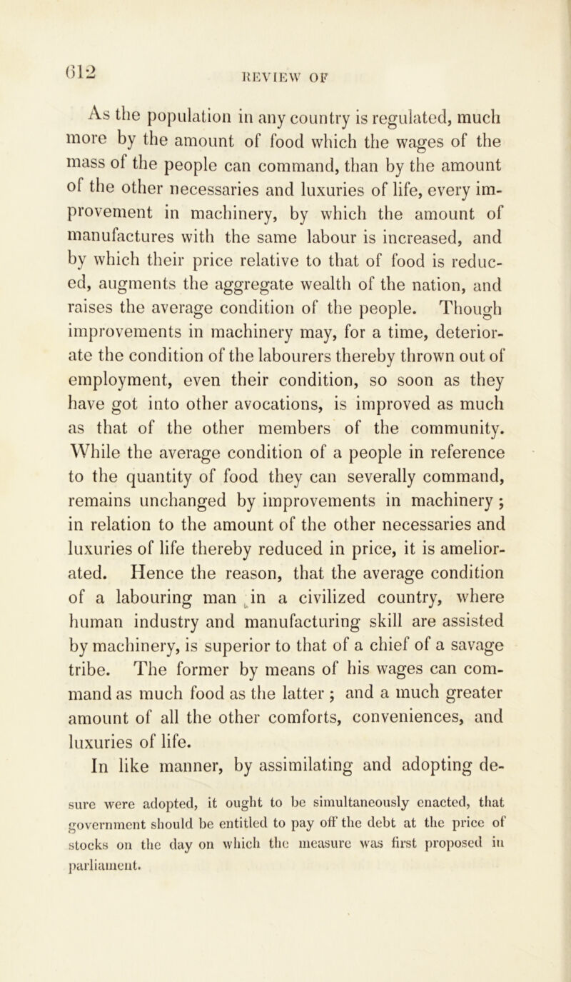 As the population in any country is regulated, much more by the amount of food which the wages of the mass of the people can command, than by the amount °1 the other necessaries and luxuries of life, every im- provement in machinery, by which the amount of manufactures with the same labour is increased, and by which their price relative to that of food is reduc- ed, augments the aggregate wealth of the nation, and raises the average condition of the people. Though improvements in machinery may, for a time, deterior- ate the condition of the labourers thereby thrown out of employment, even their condition, so soon as they have got into other avocations, is improved as much as that of the other members of the community. While the average condition of a people in reference to the quantity of food they can severally command, remains unchanged by improvements in machinery ; in relation to the amount of the other necessaries and luxuries of life thereby reduced in price, it is amelior- ated. Hence the reason, that the average condition of a labouring man in a civilized country, where human industry and manufacturing skill are assisted by machinery, is superior to that of a chief of a savage tribe. The former by means of his wages can com- mand as much food as the latter ; and a much greater amount of all the other comforts, conveniences, and luxuries of life. In like manner, by assimilating and adopting de- sure were adopted, it ought to be simultaneously enacted, that government should be entitled to pay off the debt at the price of stocks on the day on which the measure was first proposed in parliament.